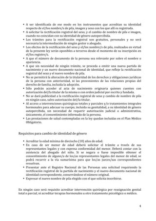 4	
  
	
  
• A	
   ser	
   identificada	
   de	
   ese	
   modo	
   en	
   los	
   instrumentos	
   que	
   acreditan	
   su	
   identidad	
  
respecto	
  de	
  el/los	
  nombre/s	
  de	
  pila,	
  imagen	
  y	
  sexo	
  con	
  los	
  que	
  allí	
  es	
  registrada.	
  
• A	
  solicitar	
  la	
  rectificación	
  registral	
  del	
  sexo,	
  y	
  el	
  cambio	
  de	
  nombre	
  de	
  pila	
  e	
  imagen,	
  
cuando	
  no	
  coincidan	
  con	
  su	
  identidad	
  de	
  género	
  autopercibida.	
  
• Los	
   trámites	
   para	
   la	
   rectificación	
   registral	
   son	
   gratuitos,	
   personales	
   y	
   no	
   será	
  
necesaria	
  la	
  intermediación	
  de	
  ningún	
  gestor	
  o	
  abogado.	
  
• Los	
  efectos	
  de	
  la	
  rectificación	
  del	
  sexo	
  y	
  el/los	
  nombre/s	
  de	
  pila,	
  realizados	
  en	
  virtud	
  
de	
  la	
  presente	
  ley	
  serán	
  oponibles	
  a	
  terceros	
  desde	
  el	
  momento	
  de	
  su	
  inscripción	
  en	
  
el/los	
  registro/s.	
  
• A	
  que	
  el	
  número	
  de	
  documento	
  de	
  la	
  persona	
  sea	
  relevante	
  por	
  sobre	
  el	
  nombre	
  o	
  
apariencia.	
  
• A	
   que	
   sin	
   necesidad	
   de	
   ningún	
   trámite,	
   se	
   proceda	
   a	
   emitir	
   una	
   nueva	
   partida	
   de	
  
nacimiento	
  y	
  un	
  nuevo	
  documento	
  nacional	
  de	
  identidad,	
  que	
  refleje	
  la	
  rectificación	
  
registral	
  del	
  sexo	
  y	
  el	
  nuevo	
  nombre	
  de	
  pila.	
  	
  
• No	
  se	
  permitirá	
  la	
  alteración	
  de	
  la	
  titularidad	
  de	
  los	
  derechos	
  y	
  obligaciones	
  jurídicas	
  
de	
   la	
   persona	
   con	
   anterioridad,	
   ni	
   las	
   provenientes	
   de	
   las	
   relaciones	
   propias	
   del	
  
derecho	
  de	
  familia,	
  incluida	
  la	
  adopción.	
  
• Sólo	
   podrán	
   acceder	
   al	
   acta	
   de	
   nacimiento	
   originaria	
   quienes	
   cuenten	
   con	
  
autorización	
  del/la	
  titular	
  de	
  la	
  misma	
  o	
  con	
  orden	
  judicial	
  por	
  escrito	
  y	
  fundada.	
  
• No	
  se	
  dará	
  publicidad	
  a	
  la	
  rectificación	
  registral	
  de	
  sexo	
  y	
  cambio	
  de	
  nombre	
  de	
  pila	
  
en	
  ningún	
  caso,	
  salvo	
  autorización	
  del/la	
  titular.	
  
• Al	
  acceso	
  a	
  intervenciones	
  quirúrgicas	
  totales	
  y	
  parciales	
  y/o	
  tratamientos	
  integrales	
  
hormonales	
  para	
  adecuar	
  su	
  cuerpo,	
  incluida	
  su	
  genitalidad,	
  a	
  su	
  identidad	
  de	
  género	
  
autopercibida,	
   sin	
   necesidad	
   de	
   requerir	
   autorización	
   judicial	
   o	
   administrativa,	
  
únicamente,	
  el	
  consentimiento	
  informado	
  de	
  la	
  persona.	
  
• Las	
  prestaciones	
  de	
  salud	
  contempladas	
  en	
  la	
  ley	
  quedan	
  incluidas	
  en	
  el	
  Plan	
  Médico	
  
Obligatorio.	
  
	
  
	
  
Requisitos	
  para	
  cambio	
  de	
  identidad	
  de	
  género	
  
	
  
• Acreditar	
  la	
  edad	
  mínima	
  de	
  dieciocho	
  (18)	
  años	
  de	
  edad.	
  
• En	
   caso	
   de	
   ser	
   menor	
   de	
   edad	
   deberá	
   solicitar	
   el	
   trámite	
   a	
   través	
   de	
   sus	
  
representantes	
  legales	
  y	
  con	
  expresa	
  conformidad	
  del	
  menor.	
  Deberá	
  contar	
  con	
  la	
  
asistencia	
   del	
   abogado	
   del	
   niño.	
   Si	
   se	
   negara	
   o	
   fuese	
   imposible	
   obtener	
   el	
  
consentimiento	
  de	
  alguno/a	
  de	
  los/as	
  representantes	
  legales	
  del	
  menor	
  de	
  edad,	
  se	
  
podrá	
   recurrir	
   a	
   la	
   vía	
   sumarísima	
   para	
   que	
   los/as	
   jueces/zas	
   correspondientes	
  
resuelvan.	
  
• Presentar	
   ante	
   el	
   Registro	
   Nacional	
   de	
   las	
   Personas	
   una	
   solicitud	
   requiriendo	
   la	
  
rectificación	
  registral	
  de	
  la	
  partida	
  de	
  nacimiento	
  y	
  el	
  nuevo	
  documento	
  nacional	
  de	
  
identidad	
  correspondiente,	
  conservándose	
  el	
  número	
  original.	
  
• Expresar	
  el	
  nuevo	
  nombre	
  de	
  pila	
  elegido	
  con	
  el	
  que	
  solicita	
  inscribirse.	
  	
  
	
  
	
  
En	
  ningún	
  caso	
  será	
  requisito	
  acreditar	
  intervención	
  quirúrgica	
  por	
  reasignación	
  genital	
  
total	
  o	
  parcial,	
  ni	
  acreditar	
  terapias	
  hormonales	
  u	
  otro	
  tratamiento	
  psicológico	
  o	
  médico.	
  
 