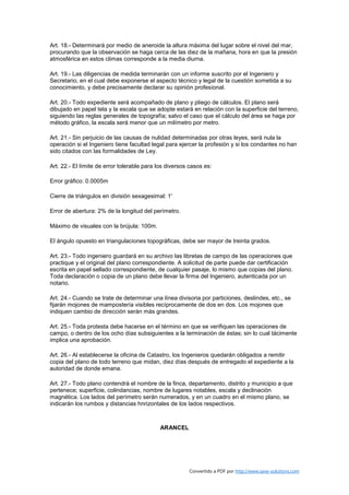 Art. 18.- Determinará por medio de aneroide la altura máxima del lugar sobre el nivel del mar,
procurando que la observación se haga cerca de las diez de la mañana, hora en que la presión
atmosférica en estos climas corresponde a la media diurna.

Art. 19.- Las diligencias de medida terminarán con un informe suscrito por el Ingeniero y
Secretario, en el cual debe exponerse el aspecto técnico y legal de la cuestión sometida a su
conocimiento, y debe precisamente declarar su opinión profesional.

Art. 20.- Todo expediente será acompañado de plano y pliego de cálculos. El plano será
dibujado en papel tela y la escala que se adopte estará en relación con la superficie del terreno,
siguiendo las reglas generales de topografía; salvo el caso que el cálculo del área se haga por
método gráfico, la escala será menor que un milímetro por metro.

Art. 21.- Sin perjuicio de las causas de nulidad determinadas por otras leyes, será nula la
operación si el Ingeniero tiene facultad legal para ejercer la profesión y si los condantes no han
sido citados con las formalidades de Ley.

Art. 22.- El límite de error tolerable para los diversos casos es:

Error gráfico: 0.0005m

Cierre de triángulos en división sexagesimal: 1'

Error de abertura: 2% de la longitud del perímetro.

Máximo de visuales con la brújula: 100m.

El ángulo opuesto en triangulaciones topográficas, debe ser mayor de treinta grados.

Art. 23.- Todo ingeniero guardará en su archivo las libretas de campo de las operaciones que
practique y el original del plano correspondiente. A solicitud de parte puede dar certificación
escrita en papel sellado correspondiente, de cualquier pasaje, lo mismo que copias del plano.
Toda declaración o copia de un plano debe llevar la firma del Ingeniero, autenticada por un
notario.

Art. 24.- Cuando se trate de determinar una línea divisoria por particiones, deslindes, etc., se
fijarán mojones de mampostería visibles recíprocamente de dos en dos. Los mojones que
indiquen cambio de dirección serán más grandes.

Art. 25.- Toda protesta debe hacerse en el término en que se verifiquen las operaciones de
campo, o dentro de los ocho días subsiguientes a la terminación de éstas; sin lo cual tácimente
implica una aprobación.

Art. 26.- Al establecerse la oficina de Catastro, los Ingenieros quedarán obligados a remitir
copia del plano de todo terreno que midan, diez días después de entregado el expediente a la
autoridad de donde emana.

Art. 27.- Todo plano contendrá el nombre de la finca, departamento, distrito y municipio a que
pertenece; superficie, colindancias, nombre de lugares notables, escala y declinación
magnética. Los lados del perímetro serán numerados, y en un cuadro en el mismo plano, se
indicarán los rumbos y distancias hnrizontales de los lados respectivos.



                                             ARANCEL




                                                        Convertido a PDF por http://www.save-solutions.com
 
