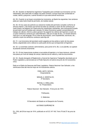 Art. 28.- Quedan en libertad los Ingenieros Topógrafos para contratar sus honorarios con los
interesados, pero este trato no obliga a la parte contraria, aunque haya sido condenada en
costas, daños y perjuicios, cuando exceda a lo que este arancel reconozca.

Art. 29.- Cuando no se hayan concertado los honorarios, se fijarán los siguientes: tres centavos
plata por cada metro lineal de perímetro, de medida natural.

Art. 30.- En los casos de partición se cobrará la medida del perímetro completo conforme al
artículo anterior: y las líneas que formen los lotes se cobrarán a razón de tres centavos por
metro lineal y se pagarán por mitad entre los coparticipes colindantes; pero excluyendo la parte
de perímetro que ya hubiese sido cobrada. En estos honorarios quedan comprendidos los
trabajos de cálculo, informe y plano general. Se pagarán los viáticos del ingeniero a razón de
un peso veinticinco centavos por cada Kilómetro, sólo por el viaje de ida, y no tendrá derecho
más que a un solo lenguaje. Por la vista de documentos, como expedientes, escrituras, etc.,
cobrará a razón de veinticinco centavos cada foja útil.

Art. 31.- Los honorarios del secretario serán pagados por las partes a razón de tres pesos
diarios, asignándole como viáticos la cuarta parte de los que corresponden al Ingeniero.

Art. 32.- La autoridad Judicial o administrativa, para poner el Vo. Bo. a una planilla, se sujetará
al presente arancel únicamente.

Art. 33.- En las inspecciones oculares a que asista el Ingeniero y no haya mensura, cobrará
tres pesos por hora de trabajo de campo, además de los viáticos y vista de documentos.

Art. 34.- Queda derogado el Reglamento y Arancel de Ingenieros Topógrafos decretado por el
Poder Legislativo y sancionado por el Poder Ejecutivo el catorce de junio de mil novecientos
cinco.

Dado en el Salón de Sesiones del Poder Legislativo. Palacio Nacional: San Salvador, a los
veintinueve días del mes de mayo de mil novecientos catorce.

                                      FIDEL ANTO. NOVOA,
                                         Vicepresidente.

                                     MIGUEL A. MONTALVO,
                                         2º Secretario.

                                     RAFAEL A. ORELLANA,
                                       1er. Prosecretario.

                     Palacio Nacional : San Salvador, 18 de junio de 1914.

                                            Publíquese,

                                           C. Meléndez.

                      El Secretario de Estado en el Despacho de Fomento,

                                    ALFONSO QUIÑONEZ M.


D.L. S/N, del 29 de mayo de 1914, publicado en el D.O. Nº 148, Tomo 76 del 27 de junio de
1914.




                                                        Convertido a PDF por http://www.save-solutions.com
 