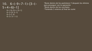 10. 6-(-9+7-1)-[3-(-
5+4+6)-1]
6-(-3)-[3-(+5)-1]
6+3-[3-5-1]
6+3-[-3]
6+3+3=+12
*Reste dentro de los paréntesis Y después los elimine
para proseguir con la operación
*Reste dentro de los corchetes
*Teniendo 3 enteros al final los sume
 