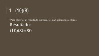 1. (10)(8)
*Para obtener el resultado primero se multiplican los enteros
Resultado:
(10)(8)=80
 