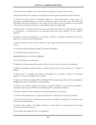 LEY DE LA CARRERA DOCENTE


4) Observar buena conducta en los centros educativos, lugares de trabajo y fuera de éstos;

5) Guardar consideración y respeto a sus superiores, alumnos, padres de familia y demás educadores;

6) Conservar en buen estado los materiales didácticos y demás implementos o bienes que se le
entregaren o encomendaren para el servicio de la docencia o por motivo de su cargo. En ningún caso
responderá el deterioro causado por el uso natural de estos objetos, ni del ocasionado por caso fortuito
o fuerza mayor, ni del proveniente de su mala calidad o defectuosa fabricación;

7) Prestar auxilio en cualquier tiempo que se necesite cuando por siniestro o riesgo inminente, peligren
las instalaciones o las personas que se encuentren dentro del centro educativo en que trabaja el
educador;

8) Observar todas las prescripciones concernientes a higiene y seguridad establecidas por las leyes,
reglamentos y disposiciones administrativas;

9) Guardar discreción sobre asuntos sensibles de que tengan conocimiento por razón del cargo que
ocupa;

10) Actualizarse profesionalmente según el cargo que desempeñe; y

11) Las demás que le imponga esta Ley.

PROHIBICIONES A LOS EDUCADORES

Art. 32.- Se prohíbe a los educadores:

1) Abandonar la labores durante la jornada de trabajo sin justa causa o licencia de sus superiores;

2) Realizar propaganda política partidista o religiosa dentro de los centros educativos o lugares de
trabajo;

3) Portar armas de cualquier clase durante el desempeño de su labores o dentro de los centros
educativos, o durante actividades extra escolares;

4) Aplicar a los alumnos cualquier forma de maltrato físico o psíquico que atente contra su dignidad, su
integridad personal o el desarrollo de su personalidad;

5) Influir en las decisiones políticas de alumnos, o personal subalterno, así como tomar represalias o
imponerles sanciones por su filiación en actividades políticas, gremiales o religiosas;

6) Coartar el derecho de libre asociación de los demás educadores y estudiantes;

7) Efectuar colectas obligatorias o exigir pronunciamientos o adhesiones de cualquier naturaleza;

8) Usar el local de los centros educativos para vivienda o actividades no propias de la enseñanza, sin la
autorización correspondiente;

9) Cobrar cuotas sociales o de cualquier naturaleza o vender objetos o mercancías dentro del centro
educativo en beneficio propio; y,

10) Las demás que establezcan la ley y su reglamento.


                                                    10
 