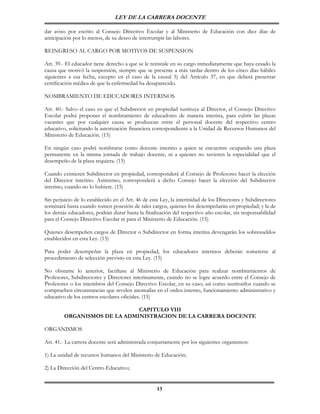 LEY DE LA CARRERA DOCENTE

dar aviso por escrito al Consejo Directivo Escolar y al Ministerio de Educación con diez días de
anticipación por lo menos, de su deseo de interrumpir las labores.

REINGRESO AL CARGO POR MOTIVOS DE SUSPENSION

Art. 39.- El educador tiene derecho a que se le reinstale en su cargo inmediatamente que haya cesado la
causa que motivó la suspensión, siempre que se presente a más tardar dentro de los cinco días hábiles
siguientes a esa fecha, excepto en el caso de la causal 5) del Artículo 37, en que deberá presentar
certificación médica de que la enfermedad ha desaparecido.

NOMBRAMIENTO DE EDUCADORES INTERINOS

Art. 40.- Salvo el caso en que el Subdirector en propiedad sustituya al Director, el Consejo Directivo
Escolar podrá proponer el nombramiento de educadores de manera interina, para cubrir las plazas
vacantes que por cualquier causa se produzcan entre el personal docente del respectivo centro
educativo, solicitando la autorización financiera correspondiente a la Unidad de Recursos Humanos del
Ministerio de Educación. (15)

En ningún caso podrá nombrarse como docente interino a quien se encuentre ocupando una plaza
permanente en la misma jornada de trabajo docente, ni a quienes no tuvieren la especialidad que el
desempeño de la plaza requiera. (15)

Cuando existieren Subdirector en propiedad, corresponderá al Consejo de Profesores hacer la elección
del Director interino. Asimismo, corresponderá a dicho Consejo hacer la elección del Subdirector
interino, cuando no lo hubiere. (15)

Sin perjuicio de lo establecido en el Art. 46 de esta Ley, la interinidad de los Directores y Subdirectores
terminará hasta cuando tomen posesión de tales cargos, quienes los desempeñarán en propiedad; y la de
los demás educadores, podrán durar hasta la finalización del respectivo año escolar, sin responsabilidad
para el Consejo Directivo Escolar ni para el Ministerio de Educación. (15)

Quienes desempeñen cargos de Director o Subdirector en forma interina devengarán los sobresueldos
establecidos en esta Ley. (15)

Para poder desempeñar la plaza en propiedad, los educadores interinos deberán someterse al
procedimiento de selección previsto en esta Ley. (15)

No obstante lo anterior, facúltase al Ministerio de Educación para realizar nombramientos de
Profesores, Subdirectores y Directores interinamente, cuando no se logre acuerdo entre el Consejo de
Profesores o los miembros del Consejo Directivo Escolar, en su caso; así como sustituirlos cuando se
comprueben circunstancias que revelen anomalías en el orden interno, funcionamiento administrativo y
educativo de los centros escolares oficiales. (15)

                              CAPITULO VIII
         ORGANISMOS DE LA ADMINISTRACION DE LA CARRERA DOCENTE

ORGANISMOS

Art. 41.- La carrera docente será administrada conjuntamente por los siguientes organismos:

1) La unidad de recursos humanos del Ministerio de Educación;

2) La Dirección del Centro Educativo;


                                                    13
 