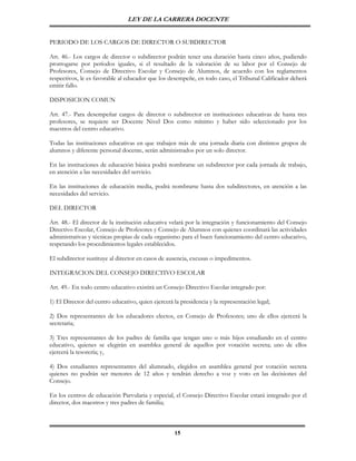 LEY DE LA CARRERA DOCENTE


PERIODO DE LOS CARGOS DE DIRECTOR O SUBDIRECTOR

Art. 46.- Los cargos de director o subdirector podrán tener una duración hasta cinco años, pudiendo
prorrogarse por períodos iguales, si el resultado de la valoración de su labor por el Consejo de
Profesores, Consejo de Directivo Escolar y Consejo de Alumnos, de acuerdo con los reglamentos
respectivos, le es favorable al educador que los desempeñe, en todo caso, el Tribunal Calificador deberá
emitir fallo.

DISPOSICION COMUN

Art. 47.- Para desempeñar cargos de director o subdirector en instituciones educativas de hasta tres
profesores, se requiere ser Docente Nivel Dos como mínimo y haber sido seleccionado por los
maestros del centro educativo.

Todas las instituciones educativas en que trabajen más de una jornada diaria con distintos grupos de
alumnos y diferente personal docente, serán administrados por un solo director.

En las instituciones de educación básica podrá nombrarse un subdirector por cada jornada de trabajo,
en atención a las necesidades del servicio.

En las instituciones de educación media, podrá nombrarse hasta dos subdirectores, en atención a las
necesidades del servicio.

DEL DIRECTOR

Art. 48.- El director de la institución educativa velará por la integración y funcionamiento del Consejo
Directivo Escolar, Consejo de Profesores y Consejo de Alumnos con quienes coordinará las actividades
administrativas y técnicas propias de cada organismo para el buen funcionamiento del centro educativo,
respetando los procedimientos legales establecidos.

El subdirector sustituye al director en casos de ausencia, excusas o impedimentos.

INTEGRACION DEL CONSEJO DIRECTIVO ESCOLAR

Art. 49.- En todo centro educativo existirá un Consejo Directivo Escolar integrado por:

1) El Director del centro educativo, quien ejercerá la presidencia y la representación legal;

2) Dos representantes de los educadores electos, en Consejo de Profesores; uno de ellos ejercerá la
secretaria;

3) Tres representantes de los padres de familia que tengan uno o más hijos estudiando en el centro
educativo, quienes se elegirán en asamblea general de aquellos por votación secreta; uno de ellos
ejercerá la tesorería; y,

4) Dos estudiantes representantes del alumnado, elegidos en asamblea general por votación secreta
quienes no podrán ser menores de 12 años y tendrán derecho a voz y voto en las decisiones del
Consejo.

En los centros de educación Parvularia y especial, el Consejo Directivo Escolar estará integrado por el
director, dos maestros y tres padres de familia;



                                                    15
 