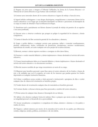 LEY DE LA CARRERA DOCENTE

2) Negarse sin justa causa a integrar el Tribunal Calificador, las Juntas de la Carrera Docente o el
Tribunal de la Carrera Docente en que hubiese sido nombrado o electo;

3) Cometer actos inmorales dentro de los centros educativos o lugares de trabajo o fuera de estos;

4) Ingerir bebidas embriagantes o usar drogas alucinógenas, estupefacientes o enervantes dentro de los
centros educativos o en el lugar que el educador desempeñe sus labores o presentarse al desempeño de
su cargo en estado de ebriedad o bajo la influencia de drogas;

5) Abandonar total o parcialmente sus labores durante la jornada de trabajo sin permiso de su superior
o sin causa justificada;

6) Ejecutar actos u observar conductas que pongan en peligro la seguridad de los alumnos y demás
compañeros;

7) Coartar el derecho de libre asociación gremial de los educadores y alumnos;

8) Exigir o recibir dádivas o cualquier servicio para gestionar, influir o conceder nombramientos,
pruebas, calificaciones, títulos, certificados de promoción, inscripciones, ascensos escalafonarios,
equivalencias de estudio, así como cualquier otro acto propio de la carrera docente;

9) Destruir, sustraer o alterar registros escolares o consignar en ellos datos falsos;

10) Sustraer o vender material didáctico y demás implementos o bienes destinados al servicio del centro
educativo;

11) Causar intencionalmente daños en el material didáctico y demás implementos o bienes destinados al
servicio del centro educativo o en documentos escolares;

12) Revelar asuntos sensibles de que tenga conocimiento en razón de su cargo;

13) Disponer para beneficio personal o para fines ajenos al centro educativo de los fondos o bienes de
éste o de entidades que con él cooperen, así como de los intereses que puedan generar los fondos
depositados en cualquier institución financiera;

14) Cobrar o establecer cuotas sociales a título personal o institucional o apropiarse de ellas o vender
cualquier clase de objetos de la institución en beneficio propio;

15) Vender dentro de la institución cualquier clase de mercadería en beneficio personal;

16) Contraer deudas o efectuar colectas para fines personales a nombre del centro educativo;

17) Portar armas de cualquier clase durante el desempeño de sus labores;

18) Aplicar a los alumnos cualquier forma de maltrato físico o psíquico que atente contra su dignidad,
su integridad personal o el desarrollo de su personalidad;

19) Acosar sexualmente a compañeros o compañeras de trabajo, alumnos o alumnas o a los padres o
madres de éstos;

20) Negarse a admitir alumnos por motivo de la naturaleza de la unión de sus padres, por diferencias
sociales, religiosas, raciales, políticas, económicas o de otra índole;



                                                     19
 