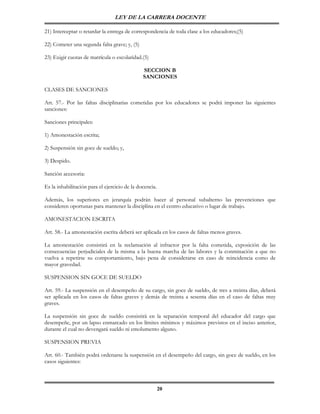 LEY DE LA CARRERA DOCENTE

21) Interceptar o retardar la entrega de correspondencia de toda clase a los educadores;(5)

22) Cometer una segunda falta grave; y, (5)

23) Exigir cuotas de matrícula o escolaridad.(5)

                                               SECCION B
                                               SANCIONES

CLASES DE SANCIONES

Art. 57.- Por las faltas disciplinarias cometidas por los educadores se podrá imponer las siguientes
sanciones:

Sanciones principales:

1) Amonestación escrita;

2) Suspensión sin goce de sueldo; y,

3) Despido.

Sanción accesoria:

Es la inhabilitación para el ejercicio de la docencia.

Además, los superiores en jerarquía podrán hacer al personal subalterno las prevenciones que
consideren oportunas para mantener la disciplina en el centro educativo o lugar de trabajo.

AMONESTACION ESCRITA

Art. 58.- La amonestación escrita deberá ser aplicada en los casos de faltas menos graves.

La amonestación consistirá en la reclamación al infractor por la falta cometida, exposición de las
consecuencias perjudiciales de la misma a la buena marcha de las labores y la conminación a que no
vuelva a repetirse su comportamiento, bajo pena de considerarse en caso de reincidencia como de
mayor gravedad.

SUSPENSION SIN GOCE DE SUELDO

Art. 59.- La suspensión en el desempeño de su cargo, sin goce de sueldo, de tres a treinta días, deberá
ser aplicada en los casos de faltas graves y demás de treinta a sesenta días en el caso de faltas muy
graves.

La suspensión sin goce de sueldo consistirá en la separación temporal del educador del cargo que
desempeñe, por un lapso enmarcado en los límites mínimos y máximos previstos en el inciso anterior,
durante el cual no devengará sueldo ni emolumento alguno.

SUSPENSION PREVIA

Art. 60.- También podrá ordenarse la suspensión en el desempeño del cargo, sin goce de sueldo, en los
casos siguientes:



                                                         20
 