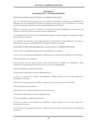 LEY DE LA CARRERA DOCENTE


                                       SECCION B
                             INTEGRACION Y FUNCIONAMIENTO

INTEGRACION DE LAS JUNTAS DE LA CARRERA DOCENTE

Art. 68.- Cada Junta estará integrada por tres miembros propietarios, nombrados por el Ministerio de
Educación así: Uno designado por el titular de educación, uno electo por los educadores y un tercero
por la Corte Suprema de Justicia, quien asumirá la Presidencia del Tribunal.

Habrá tres suplentes, quienes se nombrarán en la misma forma que los propietarios, cuya función será
sustituir a éstos en los casos de ausencia, excusa o impedimento.

Los integrantes de las Juntas de la Carrera Docente laborarán a tiempo completo y devengarán el salario
que fije la ley de la materia.

Los miembros de las Juntas, serán juramentados por el Tribunal de la Carrera Docente y tomarán sus
decisiones por mayoría o unanimidad. El voto negativo deberá ser razonado.

REQUISITOS PARA SER MIEMBRO DE LA JUNTA DE LA CARRERA DOCENTE

Art. 69.- Para ser integrante de la Junta de la Carrera Docente se requiere:

1) En los casos de integrantes propietarios y suplentes que se nombren por el Ministerio de Educación:

a) Ser salvadoreño, por nacimiento;

b) Ser educador con diez años de servicio activo como mínimo o Abogado de la República y haber
obtenido su autorización, por lo menos tres años antes de su nombramiento;

c) Ser de moralidad y competencia notorias;

d) Encontrarse laborando en el mismo Departamento; y,

e) Estar en el goce de los derechos de ciudadanía y haberlo estado en los tres años anteriores al
desempeño de su cargo.

2) En los casos de integrantes propietarios y suplentes que se nombren por los educadores:

a) Ser salvadoreño, por nacimiento;

b) Educador con un mínimo de diez años de servicio activo;

c) Encontrarse laborando en el mismo Departamento;

d) Ser de moralidad y competencia notorias; y,

e) Estar en el goce de los derechos de ciudadanía y haberlo estado en los tres años anteriores al
desempeño de su cargo.

3) En los casos de integrantes propietario y suplentes que se nombren a propuesta de la Corte Suprema
de Justicia:



                                                    23
 