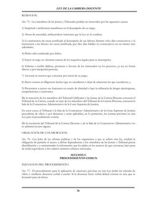 LEY DE LA CARRERA DOCENTE

REMOCION

Art. 75.- Los miembros de las Juntas y Tribunales podrán ser removidos por las siguientes causas:

1) Ineptitud o ineficiencia manifiestas en el desempeño de su cargo;

2) Abuso de autoridad, atribuyéndose funciones que la Ley no le confiere;

3) La inasistencia sin causa justificada al desempeño de sus labores durante ocho días consecutivos o la
inasistencia a las labores sin causa justificada, por diez días hábiles no consecutivos en un mismo mes
calendario;

4) Haber sido condenado por delito;

5) Ejecer el cargo no obstante carecer de los requisitos legales para su desempeño;

6) Solicitar o recibir dádivas, promesas o favores de los interesados en los procesos, ya sea en forma
directa o por interpósita persona;

7) Asesorar en asuntos que conociere por razón de su cargo;

8) Hacer constar en diligencias hechos que no sucedieron o dejar de relacionar los que sucedieren; y,

9) Presentarse a ejercer sus funciones en estado de ebriedad o bajo la influencia de drogas alucinógenas,
estupefacientes o enervantes.

De la remoción de los miembros del Tribunal Calificador y las Juntas de la Carrera Docente conocerá el
Tribunal de la Carrera, cuando se trate de los miembros del Tribunal de la Carrera Docente, conocerá la
Sala de lo Contencioso Administrativo de la Corte Suprema de Justicia.

En estos casos, el Tribunal o la Sala de lo Contencioso Administrativo de la Corte Suprema de Justicia
procederán de oficio o por denuncia y serán aplicables, en lo pertinente, las normas previstas en esta
Ley para el procedimiento común.

De la resolución del Tribunal de la Carrera Docente y de la Sala de lo Contencioso Administrativo no
se admitirá recurso alguno.

OBLIGACION DE COLABORACION

Art. 76.- Los Jefes de las oficinas públicas y de los organismos a que se refiere esta ley, tendrán la
obligación de permitir el acceso a dichas dependencias a los miembros de las Juntas o Tribunal previa
identificación y a suministrarles la información que les pidan en los asuntos de que conozcan, bajo pena
de multa equivalente a dos salarios mínimos urbanos mensuales.

                                        SECCION C
                                   PROCEDIMIENTO COMUN

INICIACION DEL PROCEDIMIENTO

Art. 77.- El procedimiento para la aplicación de sanciones previstas en esta Ley podrá ser iniciado de
oficio o mediante denuncia verbal o escrita. Si la denuncia fuere verbal deberá constar en acta que se
levantará para tal efecto.



                                                   26
 