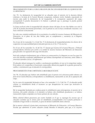 LEY DE LA CARRERA DOCENTE

PROCEDIMIENTO PARA LA DECLARACION DE INCAPACIDAD PARA EL EJERCICIO DE
LA DOCENCIA

Art. 93.- La declaratoria de incapacidad de un educador para el ejercicio de la docencia deberá
solicitarse a la Junta de la Carrera Docente competente, mediante escrito fundado, exponiendo las
razones para pedir la declaratoria de tal incapacidad y la consiguiente separación del cargo,
acompañando la prueba documental si la hubiere o pidiendo que se practique la prueba pericial
correspondiente.

La Junta resolverá sobre la incapacidad del educador dentro del plazo de tres días hábiles con solo la
vista de la prueba documental presentada y con la pericial en caso la haya considerado necesaria o no
fuere suficiente la documental.

En todo caso, remitirá certificación de su resolución a la unidad de recursos humanos del Ministerio de
Educación, en el plazo de tres días hábiles para su cumplimiento y anotación en el Registro
Escalafonario.

En el caso de los numerales 1) y 2) del Art. 17, la declaratoria de incapacidad produce los efectos de la
suspensión sin responsabilidad para el educador prevista en el Art. 37 de esta Ley.

En el caso de los numerales 3) y 4) del Art. 17, bastará que la Junta de la Carrera Docente o Tribunal
correspondiente informen por escrito a la unidad de recursos humanos del Ministerio de Educación
para proceder a la separación del cargo del educador.

Será nulo cualquier nombramiento que se hiciese en contravención a lo dispuesto en esta Ley; pero los
actos del educador nombrado indebidamente que hubiere desempeñado sus funciones, serán válidos si
estuvieren ajustados a la ley y al reglamento.

El educador deberá reintegrar los sueldos o emolumentos percibidos, en caso se le comprobare malicia.
Si la malicia se le comprobare al funcionario responsable, deberá éste pagarle de su peculio personal los
sueldos o emolumentos que al educador le correspondiere.

PROCEDIMIENTO PARA OBTENER LA REHABILITACION

Art. 94.- El educador que hubiere sido inhabilitado para el ejercicio de la docencia podrá solicitar a la
Junta de la Carrera Docente correspondiente su rehabilitación, transcurrido un año de la separación del
cargo.

En los casos de incapacidad declarada en base a los numerales 1, 2 y 3 del Art. 17, el educador podrá
solicitar su rehabilitación desde el momento en que desaparezcan las causas que motivaron la
declaratoria.

De la incapacidad declarada por condena penal, la rehabilitación para reincorporarse al ejercicio de la
docencia, sólo podrá solicitarse si el educador ya hubiere sido rehabilitado penalmente y ya hubiese
transcurrido el plazo estipulado en el inciso primero de este artículo.

Dicha solicitud deberá presentarse por escrito fundado en el que se expongan las razones que el
educador considere que le asisten, para ser rehabilitado, acompañándolo con la prueba pertinente o
señalando el lugar donde se encuentre, so pena de declarar inadmisible dicha solicitud.

De la anterior solicitud, la Junta dará conocimiento al Ministerio de Educación y al Consejo Directivo
Escolar que administre el centro educativo donde laboraba el educador, para que, si lo creyeren



                                                   31
 