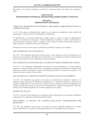 LEY DE LA CARRERA DOCENTE

Presentada o no la prueba ofrecida, se resolverá lo conveniente dentro del término de veinticuatro
horas.

                             CAPITULO XII
    DISPOSICIONES GENERALES, TRANSITORIAS, DEROGATORIA Y VIGENCIA

                                          SECCION A
                                  DISPOSICIONES GENERALES

CARGOS DE ADMINISTRACION SUPERIOR Y ORGANISMOS ADMINISTRATIVOS DE LA
CARRERA DOCENTE

Art. 99.- Son cargos, de administración superior, los de directores, subdirectores, jefes, subjefes de
departamento o sección al servicio del Ministerio de Educación.

El educador que se encuentre ejerciendo un cargo docente y acepte un cargo de administración
superior, o de miembro de las Juntas y Tribunal Calificador, nombrados o electos, tendrá derecho a
gozar de licencia sin goce de sueldo y a regresar al mismo cargo al terminar sus funciones, excepto los
cargos de director y subdirector de centros educativos.

El tiempo de servicio en estos cargos es válido para ascender de categoría en el escalafón.

EDUCADORES QUE GOZAN DE BECAS

Art. 100.- A los educadores que gocen de becas dentro o fuera del país con fines de superación en la
docencia, previa aceptación del Ministerio de Educación, se les computará el tiempo de duración de la
misma como tiempo de servicio válido para ascenso de categoría.

EDUCADORES ESCALAFONADOS QUE LABORAN EN OTROS CENTROS EDUCATIVOS

Art. 101.- A los educadores escalafonados que laboren en las universidades, en el nivel educativo
superior, en centros privados de educación o en programas especiales reconocidos por el Ministerio de
Educación, cuando se incorporen al servicio del Estado para efectos de ascenso de categoría, se les
tomará en cuenta el tiempo servido en ellos.

EDUCADORES QUE LABORAN EN INSTITUCIONES DE EDUCACION SUPERIOR

Art. 102.- Los educadores que presten sus servicios en instituciones de educación superior o en
unidades técnicas educativas del Ministerio de Educación y en supervisión educativa, conservarán su
situación escalafonaria y se les reconocerá el tiempo servido en ella para efectos de antigüedad, pero
durante el tiempo que presten sus servicios en el establecimiento respectivo devengarán el sueldo que
señale la Ley de Salarios quedando por lo mismo separados de sus cargos.

INGRESO DE MULTAS

Art. 103.- El monto de las multas que se impusieren como consecuencia de las sanciones establecidas
en la presente Ley, ingresarán al fondo general de la nación.

EDUCADORES AL SERVICIO DE CENTROS EDUCATIVOS ADMINISTRADOS POR
RELIGIOSOS

Art. 104.- Los educadores que presten sus servicios en centros educativos religiosos, con cargos
técnico-administrativos o docentes, serán administrados por las autoridades de dichos centros.


                                                   33
 