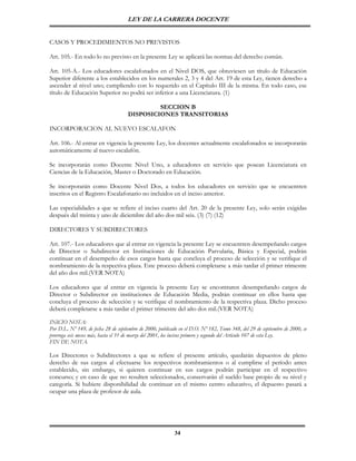 LEY DE LA CARRERA DOCENTE


CASOS Y PROCEDIMIENTOS NO PREVISTOS

Art. 105.- En todo lo no previsto en la presente Ley se aplicará las normas del derecho común.

Art. 105-A.- Los educadores escalafonados en el Nivel DOS, que obtuviesen un título de Educación
Superior diferente a los establecidos en los numerales 2, 3 y 4 del Art. 19 de esta Ley, tienen derecho a
ascender al nivel uno; cumpliendo con lo requerido en el Capítulo III de la misma. En todo caso, ese
título de Educación Superior no podrá ser inferior a una Licenciatura. (1)

                                              SECCION B
                                     DISPOSICIONES TRANSITORIAS

INCORPORACION AL NUEVO ESCALAFON

Art. 106.- Al entrar en vigencia la presente Ley, los docentes actualmente escalafonados se incorporarán
automáticamente al nuevo escalafón.

Se incorporarán como Docente Nivel Uno, a educadores en servicio que posean Licenciatura en
Ciencias de la Educación, Master o Doctorado en Educación.

Se incorporarán como Docente Nivel Dos, a todos los educadores en servicio que se encuentren
inscritos en el Registro Escalafonario no incluidos en el inciso anterior.

Las especialidades a que se refiere el inciso cuarto del Art. 20 de la presente Ley, solo serán exigidas
después del treinta y uno de diciembre del año dos mil seis. (3) (7) (12)

DIRECTORES Y SUBDIRECTORES

Art. 107.- Los educadores que al entrar en vigencia la presente Ley se encuentren desempeñando cargos
de Director o Subdirector en Instituciones de Educación Parvularia, Básica y Especial, podrán
continuar en el desempeño de esos cargos hasta que concluya el proceso de selección y se verifique el
nombramiento de la respectiva plaza. Este proceso deberá completarse a más tardar el primer trimestre
del año dos mil.(VER NOTA)

Los educadores que al entrar en vigencia la presente Ley se encontraren desempeñando cargos de
Director o Subdirector en instituciones de Educación Media, podrán continuar en ellos hasta que
concluya el proceso de selección y se verifique el nombramiento de la respectiva plaza. Dicho proceso
deberá completarse a más tardar el primer trimestre del año dos mil.(VER NOTA)

INICIO NOTA:
Por D.L. Nº 149, de fecha 28 de septiembre de 2000, publicado en el D.O. Nº 182, Tomo 348, del 29 de septiembre de 2000, se
prorroga seis meses más, hasta el 31 de marzo del 2001, los incisos primero y segundo del Artículo 107 de esta Ley.
FIN DE NOTA.

Los Directores o Subdirectores a que se refiere el presente artículo, quedarán depuestos de pleno
derecho de sus cargos al efectuarse los respectivos nombramientos o al cumplirse el período antes
establecido, sin embargo, si quieren continuar en sus cargos podrán participar en el respectivo
concurso; y en caso de que no resulten seleccionados, conservarán el sueldo base propio de su nivel y
categoría. Si hubiere disponibilidad de continuar en el mismo centro educativo, el depuesto pasará a
ocupar una plaza de profesor de aula.




                                                           34
 