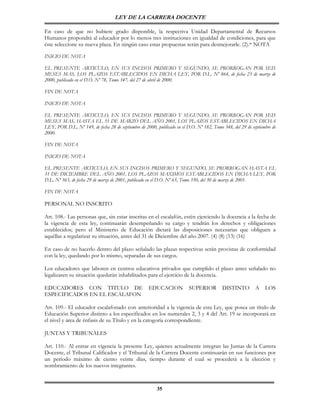 LEY DE LA CARRERA DOCENTE

En caso de que no hubiere grado disponible, la respectiva Unidad Departamental de Recursos
Humanos propondrá al educador por lo menos tres instituciones en igualdad de condiciones, para que
éste seleccione su nueva plaza. En ningún caso estas propuestas serán para desmejorarle. (2).* NOTA

INICIO DE NOTA

EL PRESENTE ARTICULO, EN SUS INCISOS PRIMERO Y SEGUNDO, SE PRORROGAN POR SEIS
MESES MAS, LOS PLAZOS ESTABLECIDOS EN DICHA LEY, POR D.L. Nº 864, de fecha 23 de marzo de
2000, publicado en el D.O. Nº 78, Tomo 347, del 27 de abril de 2000.

FIN DE NOTA

INICIO DE NOTA

EL PRESENTE ARTICULO, EN SUS INCISOS PRIMERO Y SEGUNDO, SE PRORROGAN POR SEIS
MESES MAS, HASTA EL 31 DE MARZO DEL AÑO 2001, LOS PLAZOS ESTABLECIDOS EN DICHA
LEY, POR D.L. Nº 149, de fecha 28 de septiembre de 2000, publicado en el D.O. Nº 182, Tomo 348, del 29 de septiembre de
2000.

FIN DE NOTA

INICIO DE NOTA

EL PRESENTE ARTICULO, EN SUS INCISOS PRIMERO Y SEGUNDO, SE PRORROGAN HASTA EL
31 DE DICIEMBRE DEL AÑO 2001, LOS PLAZOS MAXIMOS ESTABLECIDOS EN DICHA LEY, POR
D.L. Nº 363, de fecha 29 de marzo de 2001, publicado en el D.O. Nº 65, Tomo 350, del 30 de marzo de 2001.

FIN DE NOTA

PERSONAL NO INSCRITO

Art. 108.- Las personas que, sin estar inscritas en el escalafón, estén ejerciendo la docencia a la fecha de
la vigencia de esta ley, continuarán desempeñando su cargo y tendrán los derechos y obligaciones
establecidos; pero el Ministerio de Educación dictará las disposiciones necesarias que obliguen a
aquéllas a regularizar su situación, antes del 31 de Diciembre del año 2007. (4) (8) (13) (16)

En caso de no hacerlo dentro del plazo señalado las plazas respectivas serán provistas de conformidad
con la ley, quedando por lo mismo, separadas de sus cargos.

Los educadores que laboren en centros educativos privados que cumplido el plazo antes señalado no
legalizaren su situación quedarán inhabilitados para el ejercicio de la docencia.

EDUCADORES CON TITULO DE                             EDUCACION            SUPERIOR         DISTINTO         A    LOS
ESPECIFICADOS EN EL ESCALAFON

Art. 109.- El educador escalafonado con anterioridad a la vigencia de esta Ley, que posea un título de
Educación Superior distinto a los especificados en los numerales 2, 3 y 4 del Art. 19 se incorporará en
el nivel y área de énfasis de su Título y en la catogoría correspondiente.

JUNTAS Y TRIBUNALES

Art. 110.- Al entrar en vigencia la presente Ley, quienes actualmente integran las Juntas de la Carrera
Docente, el Tribunal Calificador y el Tribunal de la Carrera Docente continuarán en sus funciones por
un período máximo de ciento veinte días, tiempo durante el cual se procederá a la elección y
nombramiento de los nuevos integrantes.



                                                         35
 