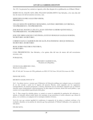 LEY DE LA CARRERA DOCENTE

Art. 115.- La presente Ley entrará en vigencia, ocho días después de su publicación en el Diario Oficial.

DADO EN EL SALON AZUL DEL PALACIO LEGISLATIVO: San Salvador, a los siete días del
mes de marzo de mil novecientos noventa y seis.

MERCEDES GLORIA SALGUERO GROSS,
PRESIDENTA.

ANA GUADALUPE MARTINEZ MENENDEZ, ALFONSO ARISTIDES ALVARENGA,
VICEPRESIDENTA. VICEPRESIDENTE.

JOSE RAFAEL MACHUCA ZELAYA, JULIO ANTONIO GAMERO QUINTANILLA,
VICEPRESIDENTE. VICEPRESIDENTE.

JOSE EDUARDO SANCHO CASTAÑEDA, GUSTAVO ROGELIO SALINAS OLMEDO,
SECRETARIO. SECRETARIO.

CARMEN ELENA CALDERON DE ESCALON, WALTER RENE ARAUJO MORALES,
SECRETARIA. SECRETARIO.

RENE MARIO FIGUEROA FIGUEROA,
SECRETARIO.

CASA PRESIDENCIAL: San Salvador, a los quince días del mes de marzo del mil novecientos
noventa y seis.

PUBLIQUESE,

                                       ARMANDO CALDERON SOL,
                                         Presidente de la República.

CECILIA GALLARDO DE CANO,
Ministra de Educación.

D.L. Nº 665, del 7 de marzo de 1996, publicado en el D.O. Nº 58, Tomo 330, del 22 de marzo de 1996.


INICIO DE NOTA:

DECRETO LEGISLATIVO N° 87

Art.1.- Las plazas nuevas o vacantes que el Ministerio de Educación publique por cualquier causa, en el período
de un año contado a partir de la vigencia del presente Decreto, serán asignados por los organismos
correspondientes, de manera permanente o interina, únicamente por los educadores aspirantes que no hubieren
obtenido nunca nombramiento oficial permanente de plaza alguna de docente, dentro del sector público, y que
cuenten con la especialidad requerida para dicha plaza.

Art. 2.- Para otorgar las referidas plazas, se tomará en cuenta la antigüedad de graduación del solicitante; y,
además, el educador deberá residir dentro del municipio al que pertenezca el centro educativo que ofrezca la
plaza, o en su defecto, en cualquiera de los municipios aledaños al mismo.

Art.3.-En caso que existiere igualdad de condiciones, la asignación de las plazas se realizará conforme a los
resultados obtenidos en las pruebas de selección que haya practicado el Tribunal Calificador, a los aspirantes de
tales plazas.

FIN DE NOTA.


                                                      37
 