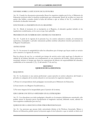 LEY DE LA CARRERA DOCENTE


INFORME SOBRE LA SITUACION ESCALAFONARIA

Art. 10.- Cuando los documentos presentados llenen los requisitos exigidos por la Ley, el Ministerio de
Educación resolverá sobre la situación escalafonaria que corresponda, dentro de un plazo no mayor de
quince días hábiles, contados desde la fecha del informe a que se refiere el Art. 8, y notificará esta
resolución al educador interesado.

EFECTOS DE LA INSCRIPCION EN EL REGISTRO

Art. 11.- Desde el momento de su inscripción en el Registro, el educador quedará incluido en las
regulaciones escalafonarias, en los casos en que fuere aplicable.

PROHIBICION DE NOMBRAR EDUCADORES NO INSCRITOS

Art. 12.- A partir de la vigencia de la presente Ley, los centros educativos estatales, de instituciones
autónomas, municipales o privados únicamente podrán nombrar educadores inscritos previamente en
el Registro Escalafonario.

ANTIGUEDAD

Art. 13.- Se reconoce la antigüedad de todos los educadores por el tiempo que hayan estado en servicio
activo anterior a la vigencia de esta Ley.

Para los efectos de esta Ley, se entiende por tiempo de servicio activo todo aquel que el educador en
calidad de tal hubiere laborado con nombramiento en una institución del Estado, oficial autónoma o
municipal, inclusive el tiempo que duren las suspensiones de labores sin responsabilidad del educador,
establecidas en los numerales 1) 2) y 3) del artículo 37 de esta Ley.

                                           SECCION C
                                   EJERCICIO DE LA DOCENCIA

REQUISITOS

Art. 14.- La docencia es una carrera profesional y parar ejercerla en centros educativos del Estado o
privados en cualquiera de los niveles educativos son necesarios los siguientes requisitos:

1) Poseer el correspondiente título pedagógico reconocido por el Ministerio de Educación;

2) Estar inscrito en el Registro Escalafonario; y,

3) No tener ninguna de las incapacidades para el ejercicio de la misma.

EDUCADOR CON TITULO OBTENIDO EN EL EXTRANJERO

Art. 15.- Los educadores con título pedagógico obtenido en el extranjero debidamente autenticado, sólo
podrán ejercer la docencia previa incorporación al magisterio nacional, debiendo reunir, además los
otros requisitos establecidos por esta Ley.

EJERCICIO DE LA DOCENCIA POR OTROS PROFESIONALES

Art. 16.- Las personas que posean título universitario distinto al de Profesor, Licenciado, Máster o
Doctor en Educación, podrán ejercer la docencia según el nivel educativo a que se asimile su título en el


                                                     4
 