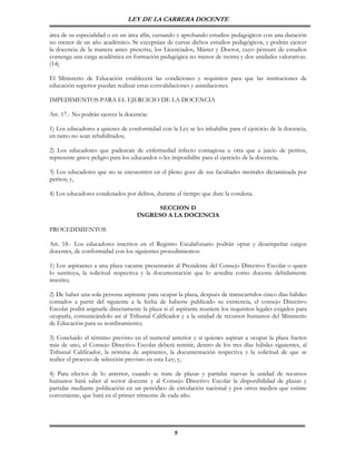 LEY DE LA CARRERA DOCENTE

área de su especialidad o en un área afín, cursando y aprobando estudios pedagógicos con una duración
no menor de un año académico. Se exceptúan de cursar dichos estudios pedagógicos, y podrán ejercer
la docencia de la manera antes prescrita, los Licenciados, Máster y Doctor, cuyo pénsum de estudios
contenga una carga académica en formación pedagógica no menor de treinta y dos unidades valorativas.
(14)

El Ministerio de Educación establecerá las condiciones y requisitos para que las instituciones de
educación superior puedan realizar estas convalidaciones y asimilaciones.

IMPEDIMENTOS PARA EL EJERCICIO DE LA DOCENCIA

Art. 17.- No podrán ejercer la docencia:

1) Los educadores a quienes de conformidad con la Ley se les inhabilite para el ejercicio de la docencia,
en tanto no sean rehabilitados;

2) Los educadores que padezcan de enfermedad infecto contagiosa u otra que a juicio de peritos,
represente grave peligro para los educandos o les imposibilite para el ejercicio de la docencia;

3) Los educadores que no se encuentren en el pleno goce de sus facultades mentales dictaminada por
peritos; y,

4) Los educadores condenados por delitos, durante el tiempo que dure la condena.

                                          SECCION D
                                    INGRESO A LA DOCENCIA

PROCEDIMIENTOS

Art. 18.- Los educadores inscritos en el Registro Escalafonario podrán optar y desempeñar cargos
docentes, de conformidad con los siguientes procedimientos:

1) Los aspirantes a una plaza vacante presentarán al Presidente del Consejo Directivo Escolar o quien
lo sustituya, la solicitud respectiva y la documentación que lo acredita como docente debidamente
inscrito;

2) De haber una sola persona aspirante para ocupar la plaza, después de transcurridos cinco días hábiles
contados a partir del siguiente a la fecha de haberse publicado su existencia, el consejo Directivo
Escolar podrá asignarle directamente la plaza si el aspirante reuniere los requisitos legales exigidos para
ocuparla, comunicándolo así al Tribunal Calificador y a la unidad de recursos humanos del Ministerio
de Educación para su nombramiento;

3) Concluido el término previsto en el numeral anterior y si quienes aspiran a ocupar la plaza fueren
más de uno, el Consejo Directivo Escolar deberá remitir, dentro de los tres días hábiles siguientes, al
Tribunal Calificador, la nómina de aspirantes, la documentación respectiva y la solicitud de que se
realice el proceso de selección previsto en esta Ley; y,

4) Para efectos de lo anterior, cuando se trate de plazas y partidas nuevas la unidad de recursos
humanos hará saber al sector docente y al Consejo Directivo Escolar la disponibilidad de plazas y
partidas mediante publicación en un periódico de circulación nacional y por otros medios que estime
conveniente, que hará en el primer trimestre de cada año.




                                                    5
 