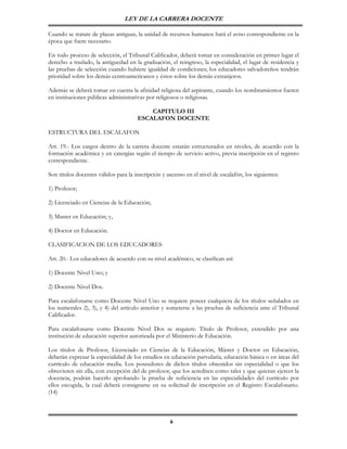 LEY DE LA CARRERA DOCENTE

Cuando se tratare de plazas antiguas, la unidad de recursos humanos hará el aviso correspondiente en la
época que fuere necesario.

En todo proceso de selección, el Tribunal Calificador, deberá tomar en consideración en primer lugar el
derecho a traslado, la antiguedad en la graduación, el reingreso, la especialidad, el lugar de residencia y
las pruebas de selección cuando hubiere igualdad de condiciones; los educadores salvadoreños tendrán
prioridad sobre los demás centroamericanos y éstos sobre los demás extranjeros.

Además se deberá tomar en cuenta la afinidad religiosa del aspirante, cuando los nombramientos fueren
en instituciones públicas administrativas por religiosos o religiosas.

                                          CAPITULO III
                                      ESCALAFON DOCENTE

ESTRUCTURA DEL ESCALAFON

Art. 19.- Los cargos dentro de la carrera docente estarán estructurados en niveles, de acuerdo con la
formación académica y en catergías según el tiempo de servicio activo, previa inscripción en el registro
correspondiente.

Son títulos docentes válidos para la inscripción y ascenso en el nivel de escalafón, los siguientes:

1) Profesor;

2) Licenciado en Ciencias de la Educación;

3) Master en Educación; y,

4) Doctor en Educación.

CLASIFICACION DE LOS EDUCADORES

Art. 20.- Los educadores de acuerdo con su nivel académico, se clasifican así:

1) Docente Nivel Uno; y

2) Docente Nivel Dos.

Para escalafonarse como Docente Nivel Uno se requiere poseer cualquiera de los títulos señalados en
los numerales 2), 3), y 4) del artículo anterior y someterse a las pruebas de suficiencia ante el Tribunal
Calificador.

Para escalafonarse como Docente Nivel Dos se requiere: Título de Profesor, extendido por una
institución de educación superior autorizada por el Ministerio de Educación.

Los títulos de Profesor, Licenciado en Ciencias de la Educación, Máster y Doctor en Educación,
deberán expresar la especialidad de los estudios en educación parvularia, educación básica o en áreas del
currículo de educación media. Los poseedores de dichos títulos obtenidos sin especialidad o que los
obtuvieren sin ella, con excepción del de profesor, que los acrediten como tales y que quieran ejercer la
docencia, podrán hacerlo aprobando la prueba de suficiencia en las especialidades del currículo por
ellos escogida, la cual deberá consignarse en su solicitud de inscripción en el Registro Escalafonario.
(14)



                                                    6
 