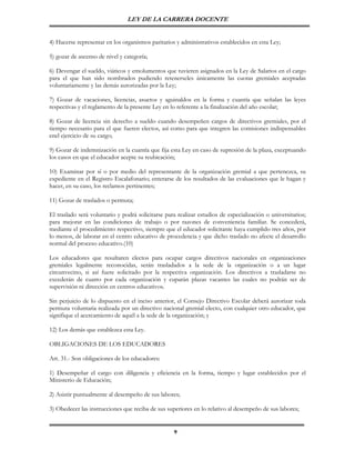 LEY DE LA CARRERA DOCENTE


4) Hacerse representar en los organismos paritarios y administrativos establecidos en esta Ley;

5) gozar de ascenso de nivel y categoría;

6) Devengar el sueldo, viáticos y emolumentos que tuvieren asignados en la Ley de Salarios en el cargo
para el que han sido nombrados pudiendo retenerseles únicamente las cuotas gremiales aceptadas
voluntariamente y las demás autorizadas por la Ley;

7) Gozar de vacaciones, licencias, asuetos y aguinaldos en la forma y cuantía que señalan las leyes
respectivas y el reglamento de la presente Ley en lo referente a la finalización del año escolar;

8) Gozar de licencia sin derecho a sueldo cuando desempeñen cargos de directivos gremiales, por el
tiempo necesario para el que fueren electos, así como para que integren las comisiones indispensables
enel ejercicio de su cargo;

9) Gozar de indemnización en la cuantía que fija esta Ley en caso de supresión de la plaza, exceptuando
los casos en que el educador acepte su reubicación;

10) Examinar por sí o por medio del representante de la organización gremial a que pertenezca, su
expediente en el Registro Escalafonario; enterarse de los resultados de las evaluaciones que le hagan y
hacer, en su caso, los reclamos pertinentes;

11) Gozar de traslados o permuta;

El traslado será voluntario y podrá solicitarse para realizar estudios de especialización o universitarios;
para mejorar en las condiciones de trabajo o por razones de conveniencia familiar. Se concederá,
mediante el procedimiento respectivo, siempre que el educador solicitante haya cumplido tres años, por
lo menos, de laborar en el centro educativo de procedencia y que dicho traslado no afecte el desarrollo
normal del proceso educativo.(10)

Los educadores que resultaren electos para ocupar cargos directivos nacionales en          organizaciones
gremiales legalmente reconocidas, serán trasladados a la sede de la organización           o a un lugar
circunvecino, si así fuere solicitado por la respectiva organización. Los directivos a     trasladarse no
excederán de cuatro por cada organización y cuparán plazas vacantes las cuales no          podrán ser de
supervisión ni dirección en centros educativos.

Sin perjuicio de lo dispuesto en el inciso anterior, el Consejo Directivo Escolar deberá autorizar toda
permuta voluntaria realizada por un directivo nacional gremial electo, con cualquier otro educador, que
signifique el acercamiento de aquél a la sede de la organización; y

12) Los demás que establezca esta Ley.

OBLIGACIONES DE LOS EDUCADORES

Art. 31.- Son obligaciones de los educadores:

1) Desempeñar el cargo con diligencia y eficiencia en la forma, tiempo y lugar establecidos por el
Ministerio de Educación;

2) Asistir puntualmente al desempeño de sus labores;

3) Obedecer las instrucciones que reciba de sus superiores en lo relativo al desempeño de sus labores;


                                                    9
 