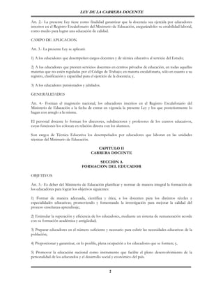 LEY DE LA CARRERA DOCENTE

Art. 2.- La presente Ley tiene como finalidad garantizar que la docencia sea ejercida por educadores
inscritos en el Registro Escalafonario del Ministerio de Educación, asegurándoles su estabilidad laboral,
como medio para lograr una educación de calidad.

CAMPO DE APLICACION

Art. 3.- La presente Ley se aplicará:

1) A los educadores que desempeñen cargos docentes y de técnica educativa al servicio del Estado;

2) A los educadores que presten servicios docentes en centros privados de educación, en todas aquellas
materias que no estén reguladas por el Código de Trabajo; en materia escalafonaria, sólo en cuanto a su
registro, clasificación y capacidad para el ejercicio de la docencia; y,

3) A los educadores pensionados y jubilados.

GENERALIDADES

Art. 4.- Forman el magisterio nacional, los educadores inscritos en el Registro Escalafonario del
Ministerio de Educación a la fecha de entrar en vigencia la presente Ley y los que posteriormente lo
hagan con arreglo a la misma.

El personal docente lo forman los directores, subdirectores y profesores de los centros educativos,
cuyas funciones los colocan en relación directa con los alumnos.

Son cargos de Técnica Educativa los desempeñados por educadores que laboran en las unidades
técnicas del Ministerio de Educación.

                                           CAPITULO II
                                        CARRERA DOCENTE

                                         SECCION A
                                  FORMACION DEL EDUCADOR

OBJETIVOS

Art. 5.- Es deber del Ministerio de Educación planificar y normar de manera integral la formación de
los educadores para lograr los objetivos siguientes:

1) Formar de manera adecuada, científica y ética, a los docentes para los distintos niveles y
especialidades educativas; promoviendo y fomentando la investigación para mejorar la calidad del
proceso enseñanza-aprendizaje;

2) Estimular la superación y eficiencia de los educadores, mediante un sistema de remuneración acorde
con su formación académica y antigüedad;

3) Preparar educadores en el número suficiente y necesario para cubrir las necesidades educativas de la
población;

4) Proporcionar y garantizar, en lo posible, plena ocupación a los educadores que se formen; y,

5) Promover la educación nacional como instrumento que facilite el pleno desenvolvimiento de la
personalidad de los educandos y el desarrollo social y económico del país.


                                                   2
 