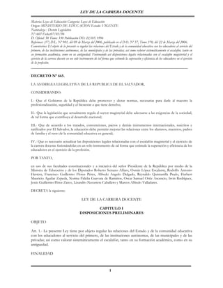 LEY DE LA CARRERA DOCENTE

Materia: Leyes de Educación Categoría: Leyes de Educación
Origen: MINISTERIO DE EDUCACION Estado: VIGENTE
Naturaleza : Decreto Legislativo
Nº: 665 Fecha:07/03/96
D. Oficial: 58 Tomo: 330 Publicación DO: 22/03/1996
Reformas: (17) D.L. Nº 981, del 09 de Marzo del 2006, publicado en el D.O. Nº 57, Tomo 370, del 22 de Marzo del 2006.
Comentarios: El objeto de la presente es regular las relaciones del Estado y de la comunidad educativa con los educadores al servicio del
primero, de las instituciones autónomas, de las municipales y de las privadas; así como valorar sistemáticamente el escalafón, tanto en
su formación académica, como en su antiguedad. Fusionando así disposiciones legales relacionadas con el escalafón magisterial y el
ejercicio de la carrera docente en un solo instrumento de tal forma que estimule la superación y eficiencia de los educadores en el ejercicio
de la profesión.
______________________________________________________________________________

DECRETO Nº 665.

LA ASAMBLEA LEGISLATIVA DE LA REPUBLICA DE EL SALVADOR,

CONSIDERANDO:

I.- Que el Gobierno de la República debe promover y dictar normas, necesarias para darle al maestro la
profesionalización, seguridad y el bienestar a que tiene derecho;

II.- Que la legislación que actualmente regula el sector magisterial debe adecuarse a las exigencias de la sociedad,
de tal forma que contribuya al desarrollo nacional;

III.- Que de acuerdo a los tratados, convenciones, pactos y demás instrumentos internacionales, suscritos y
ratificados por El Salvador, la educación debe permitir mejorar las relaciones entre los alumnos, maestros, padres
de familia y el resto de la comunidad educativa en general;

IV.- Que es necesario actualizar las disposiciones legales relacionadas con el escalafón magisterial y el ejercicio de
la carrera docente fusionándolas en un solo instrumento de tal forma que estimule la superación y eficiencia de los
educadores en el ejercicio de la profesión.

POR TANTO,

en uso de sus facultades constitucionales y a iniciativa del señor Presidente de la República por medio de la
Ministra de Educación y de los Diputados Roberto Serrano Alfaro, Osmín López Escalante, Rodolfo Antonio
Herrera, Francisco Guillermo Flores Pérez, Alfredo Angulo Delgado, Reynaldo Quintanilla Prado, Herbert
Mauricio Aguilar Zepeda, Norma Fidelia Guevara de Ramirios, Oscar Samuel Ortíz Ascencio, Irvin Rodríguez,
Jesús Guillermo Pérez Zarco, Lizandro Navarrete Caballero y Marcos Alfredo Valladares.

DECRETA la siguiente:

                                            LEY DE LA CARRERA DOCENTE

                                                   CAPITULO I
                                          DISPOSICIONES PRELIMINARES

OBJETO

Art. 1.- La presente Ley tiene por objeto regular las relaciones del Estado y de la comunidad educativa
con los educadores al servicio del primero, de las instituciones autónomas, de las municipales y de las
privadas; así como valorar sistemáticamente el escalafón, tanto en su formación académica, como en su
antiguedad.

FINALIDAD



                                                                    1
 