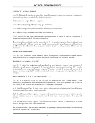 LEY DE LA CARRERA DOCENTE


SUELDOS Y SOBRESUELDOS

Art. 33.- El salario de los educadores se fijará teniendo en cuenta el cargo, con revisiones periódicas no
mayores de tres años y atendiendo los siguientes factores:

1) El sueldo base propio del nivel y categoría;

2) El subresueldo correspondiente al cargo que desempeña;

3) El sobresueldo por trabajar en áreas rurales distantes y de difícil acceso;

4) El sobresueldo por atender doble sección; u horas clase; y,

5) El sobresueldo por haber desempeñado satisfactoriamente el cargo de director, subdirector o
supervisor por un período de diez años consecutivos.

Los sobresueldos establecidos en los numerales 2), 3) y 4) estarán asignados al centro educativo de
conformidad con la población escolar que atienda y con su ubicación geográfica previa calificación por
el Ministerio de Educación. Los educadores tendrán derecho a ellos, mientras laboren en esa
institución.

INCREMENTO SALARIAL

Art. 34.- Todo incremento salarial decretado para el sector público, deberá aplicarse al sector docente
independientemente de cualquier aumento obtenido de conformidad con el artículo anterior.

DIFERENCIACION DEL SALARIO

Art. 35.- El salario base será diferenciado atendiendo al nivel docente y categoía a que pertenezca el
educador. A cada ascenso de categoría le corresponderá un aumento porcentual así: 10% cuando
ascienda de la sexta categoría a la quinta categoría; 8% cuando ascienda de la quinta a la cuarta y de la
cuarta a la tercera categoría; 6% cuando ascienda de la tercera a la segunda y de la segunda a la primera
categoría.

INDEMNIZACION POR SUPRESION DE PLAZAS

Art. 36.- Si el educador cesare de sus funciones por supresión de plaza, tendrá derecho a una
indemnización equivalente al sueldo mensual correspondiente a dicha plaza, por cada año o fracción
que exceda de seis meses de servicios prestados en la proporción siguiente:

a) Si el sueldo mensual fuere de hasta cuatro salarios mínimos urbanos, la indemnización será hasta de
un máximo equivalente a doce sueldos mensuales.

b) Si el sueldo mensual fuera superior a los cuatro salarios mínimos urbanos, hasta un máximo de ocho
salarios mínimos urbanos, la indemnización será de doce meses hasta un máximo de sesenta mil
colones.

c) Si el sueldo mensual fuere superior a los ocho salarios mínimos urbanos, la indemnización no podrá
exceder del equivalente a seis sueldos mensuales.

Las indemnizaciones a que se refieren los literales se pagarán por mensualidades iguales, consecutivas a
partir de la supresión del empleo o cargo.


                                                     11
 