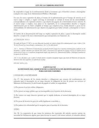 LEY DE LA CARRERA DOCENTE


Se suspenderá el pago de la indemnización desde el momento que el beneficio entrare a desempeñar
cualquier otro cargo de la Administracion Pública o Municipal.

En caso de nueva supresión de plaza, el monto de la indemnización por el tiempo de servicio en el
nuevo cargo o empleo, y según convenga al interesado se sumará al monto de las mensualidades
correspondientes a la supresión anterior y que dejaron de pagarse de conformidad al inciso anterior. Si
el nuevo cargo o empleo, cuya plaza se ha suprimido, no le correspondiere derecho a ninguna
indemnización por no haber cumplido el tiempo que estipula la Ley, tendrá derecho a gozar de las
mensualidades de indemnización que dejaron de pagársele por haber entrado a desempeñar el nuevo
cargo.

El cambio de la denominación del cargo no implica supresión de plaza y quien lo desempeñe tendrá
derecho a ocupar el de nueva denominación que corresponda a sus funciones. (6)

(17) INICIO DE NOTA:

Por medio del Decreto N° 981 se crea una disposición transitoria con respecto al pago de las indemnizaciones a que se refiere el Art.
36 de la Presente Ley, transcribiendo a continuación el Art. 1y 2 de dicho decreto:

Art. 1.- Autorízase al Ministerio de Educación para que pueda proceder al pago de sus respectivas indemnizaciones, mediante un solo
desembolso, a aquellos educadores que habiendo sido cesados a consecuencia de la supresión de su plaza en la Ley de Salarios para el
ejercicio fiscal en curso, no se encontraren desempeñando ningún cargo dentro de la Administración Pública o Municipal al momento de
la vigencia de este Decreto.

Art. 2.- Los educadores a que se refiere el artículo anterior, no podrán desempeñar ningún cargo dentro del Ministerio de Educación,
durante los doce meses siguientes a la supresión de su plaza.

FIN DE NOTA. (17)

                               CAPITULO VII
       SUSPENSION DEL EJERCICIO DE LA DOCENCIA SIN RESPONSABILIDAD
                          PARA LOS EDUCADORES

CAUSAS DE LA SUSPENSION

Art. 37.- Sin perjuicio de los demás derechos u obligaciones que emanen del nombramiento del
educador para el desempeño de un cargo docente, la obligación de éste de prestar sus servicios al
Ministerio de Educación y la del Estado de pagarle el sueldo, se suspenderán:

1) Por prestar el servicio militar obligatorio;

2) Por ejercer un cargo público que sea incompatible con el ejercicio de la docencia;

3) Por ejercer un cargo directivo gremial que le impida dedicarse al normal desempeño de su cargo
docente;

4) Por gozar de licencia sin goce de sueldo legalmente concedida; y,

5) Por padecer de enfermedad que le incapacite para el ejercicio de la docencia.

AVISO

Art. 38.- La suspensión de que tratan los primeros dos numerales del artículo anterior operan sin
necesidad de declaratoria alguna, pero para invocar la causal 3) del mismo artículo, el educador deberá

                                                                12
 