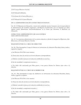 LEY DE LA CARRERA DOCENTE


3) El Consejo Directivo Escolar;

4) El Tribunal Calificador;

5) Las Juntas de la Carrera Docente; y,

6) El Tribunal de la Carrera Docente.

DE LA ADMINISTRACION DE LOS RECURSOS HUMANOS

Art. 42.- El Ministerio de Educación, a través de la unidad de recursos humanos será el responsable de
la administración del escalafón magisterial y del Registro Escalafonario; esto no impedirá que dicho
registro pueda administrarse descentralizadamente en la forma que determine el Ministerio de
Educación.

ESTRUCTURA ADMINISTRATIVA DE LOS CENTROS
EDUCATIVOS OFICIALES

Art. 43.- La estructura administrativa de los centros educativos oficiales la integran los Directores, Sub-
Directores y el Consejo Directivo Escolar.

REQUISITOS PARA EL CARGO DE DIRECTOR

Art. 44.- Para desempeñar el cargo de director en instituciones de educación Parvularia, básica, media y
especial se requiere:

a) Ser Docente Nivel Dos como mínimo;

b) Tener cinco años de servicio en el nivel educativo correspondiente;

c) Haberse sometido al proceso de selección establecido en esta Ley;

d) Ser de moralidad y competencia notorias; y,

e) No haber sido sancionado por faltas graves o muy graves durante los últimos cinco años a la
elección.

REQUISITOS PARA EL CARGO DE SUBDIRECTOR

Art. 45.- Para desempeñar el cargo de subdirector en instituciones de educación Parvularia, básica,
media y especial se requiere:

a) Ser Docente Nivel Dos como mínimo;

b) Tener tres años de servicio en el nivel educativo correspondiente;

c) Haberse sometido al proceso de selección establecido en esta Ley;

d) Ser de moralidad y competencia notorias; y,

e) No haber sido sancionado por faltas graves o muy graves durante los últimos cinco años a la
elección.


                                                    14
 