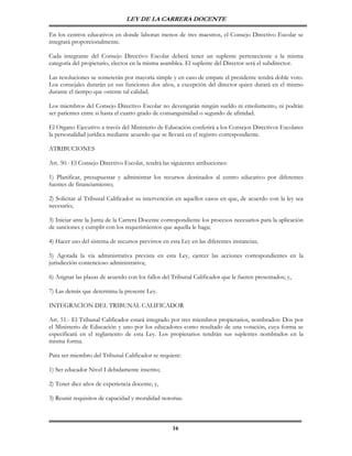 LEY DE LA CARRERA DOCENTE

En los centros educativos en donde laboran menos de tres maestros, el Consejo Directivo Escolar se
integrará proporcionalmente.

Cada integrante del Consejo Directivo Escolar deberá tener un suplente perteneciente a la misma
categoría del propietario, electos en la misma asamblea. El suplente del Director será el subdirector.

Las resoluciones se someterán por mayoría simple y en caso de empate el presidente tendrá doble voto.
Los consejales durarán en sus funciones dos años, a excepción del director quien durará en el mismo
durante el tiempo que ostente tal calidad.

Los miembros del Consejo Directivo Escolar no devengarán ningún sueldo ni emolumento, ni podrán
ser parientes entre si hasta el cuarto grado de consanguinidad o segundo de afinidad.

El Organo Ejecutivo a través del Ministerio de Educación conferirá a los Consejos Directivos Escolares
la personalidad jurídica mediante acuerdo que se llevará en el registro correspondiente.

ATRIBUCIONES

Art. 50.- El Consejo Directivo Escolar, tendrá las siguientes atribuciones:

1) Planificar, presupuestar y administrar los recursos destinados al centro educativo por diferentes
fuentes de financiamiento;

2) Solicitar al Tribunal Calificador su intervención en aquellos casos en que, de acuerdo con la ley sea
necesario;

3) Iniciar ante la Junta de la Carrera Docente correspondiente los procesos necesarios para la aplicación
de sanciones y cumplir con los requerimientos que aquella le haga;

4) Hacer uso del sistema de recursos previstos en esta Ley en las diferentes instancias;

5) Agotada la vía administrativa prevista en esta Ley, ejercer las acciones correspondientes en la
jurisdicción contencioso administrativa;

6) Asignar las plazas de acuerdo con los fallos del Tribunal Calificador que le fueren presentados; y,

7) Las demás que determina la presente Ley.

INTEGRACION DEL TRIBUNAL CALIFICADOR

Art. 51.- El Tribunal Calificador estará integrado por tres miembros propietarios, nombrados: Dos por
el Ministerio de Educación y uno por los educadores como resultado de una votación, cuya forma se
especificará en el reglamento de esta Ley. Los propietarios tendrán sus suplentes nombrados en la
misma forma.

Para ser miembro del Tribunal Calificador se requiere:

1) Ser educador Nivel I debidamente inscrito;

2) Tener diez años de experiencia docente; y,

3) Reunir requisitos de capacidad y moralidad notorias.



                                                    16
 