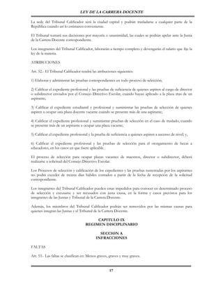 LEY DE LA CARRERA DOCENTE

La sede del Tribunal Calificador será la ciudad capital y podrán trasladarse a cualquier parte de la
República cuando así lo estimaren conveniente.

El Tribunal tomará sus decisiones por mayoría o unanimidad, las cuales se podrán apelar ante la Junta
de la Carrera Docente correspondiente.

Los integrantes del Tribunal Calificador, laborarán a tiempo completo y devengarán el salario que fije la
ley de la materia.

ATRIBUCIONES

Art. 52.- El Tribunal Calificador tendrá las atribuciones siguientes:

1) Elaborar y administrar las pruebas correspondientes en todo proceso de selección;

2) Calificar el expediente profesional y las pruebas de suficiencia de quienes aspiren al cargo de director
o subdirector enviados por el Consejo Directivo Escolar, cuando hayan aplicado a la plaza mas de un
aspirante;

3) Calificar el expediente estudiantil y profesional y suministrar las pruebas de selección de quienes
aspiren a ocupar una plaza docente vacante cuando se presente más de una aspirante;

4) Calificar el expediente profesional y suministrar pruebas de selección en el caso de traslado, cuando
se presente más de un aspirante a ocupar una plaza vacante;

5) Calificar el expediente profesional y la prueba de suficiencia a quienes aspiren a ascenso de nivel; y,

6) Calificar el expediente profesional y las pruebas de selección para el otorgamiento de becas a
educadores, en los casos en que fuere aplicable.

El proceso de selección para ocupar plazas vacantes de maestros, director o subdirector, deberá
realizarse a solicitud del Consejo Directivo Escolar.

Los Procesos de selección y calificación de los expedientes y las pruebas sustentadas por los aspirantes
no podrá exceder de treinta días hábiles contados a partir de la fecha de recepción de la solicitud
correspondiente.

Los integrantes del Tribunal Calificador pueden estar impedidos para conocer en determinado proceso
de selección y excusarse y ser recusados con justa causa, en la forma y casos previstos para los
integrantes de las Juntas y Tribunal de la Carrera Docente.

Además, los miembros del Tribunal Calificador podrán ser removidos por las mismas causas para
quienes integran las Juntas y el Tribunal de la Carrera Docente.

                                         CAPITULO IX
                                    REGIMEN DISCIPLINARIO

                                             SECCION A
                                           INFRACCIONES

FALTAS

Art. 53.- Las faltas se clasifican en: Menos graves, graves y muy graves.


                                                     17
 