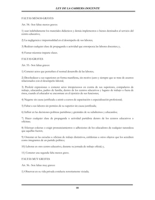 LEY DE LA CARRERA DOCENTE


FALTAS MENOS GRAVES

Art. 54.- Son faltas menos graves:

1) usar indebidamente los materiales didácticos y demás implementos o bienes destinados al servicio del
centro educativo;

2) La negligencia e impuntualidad en el desempeño de sus labores;

3) Realizar cualquier clase de propaganda o actividad que entorpezca las labores docentes; y,

4) Fumar mientras imparte clases.

FALTAS GRAVES

Art. 55.- Son faltas graves:

1) Cometer actos que perturben el normal desarrollo de las labores;

2) Desobedecer a sus superiores en forma manifiesta, sin motivo justo y siempre que se trate de asuntos
relacionados con el desempeño laboral;

3) Proferir expresiones o cometer actos irrespetuosos en contra de sus superiores, compañeros de
trabajo, educandos, padres de familia, dentro de los centros educativos y lugares de trabajo o fuera de
éstos, cuando el educador se encontrare en el ejercicio de sus funciones;

4) Negarse sin causa justificada a asistir a cursos de capacitación o especialización profesional;

5) Faltar a sus labores sin permiso de su superior sin causa justificada;

6) Influir en las decisiones políticas partidistas y gremiales de su subalternos y educandos;

7) Hacer cualquier clase de propaganda o actividad partidista dentro de los centros educativos u
oficinas;

8) Efectuar colectas o exigir pronunciamientos o adhesiones de los educadores de cualquier naturaleza
que aquéllas fueren;

9) Ostentar en las escuelas u oficinas de trabajo distintivos, emblemas u otros objetos que los acrediten
como integrantes de un partido político;

10) Laborar en otro centro educativo, durante su jornada de trabajo oficial; y,

11) Cometer una segunda falta menos grave.

FALTAS MUY GRAVES

Art. 56.- Son faltas muy graves:

1) Observar en su vida privada conducta notoriamente viciada;




                                                     18
 