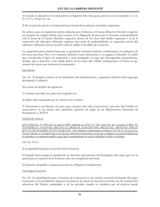 LEY DE LA CARRERA DOCENTE

1) Cuando el educador se le sorprendiere en flagrante falta muy grave, prevista en los numerales 1, 3, 4,
9, 13, 17 y 19 del Art. 56;

2) Por la pena de arresto o la detención provisional decretada por autoridad competente.

En ambos casos, la suspensión podrá ordenarse por el director, el Consejo Directivo Escolar o superior
en jerarquía sin ningún trámite, pero estarán en la obligación de presentar la denuncia correspondiente
ante la Junta de la Carrera Docente respectiva dentro de los cinco días hábiles siguientes a la de la
suspensión del educador, debiendo expresar, bajo pena de inadmisibilidad, la suspensión previa del
educador, debiendo la Junta resolver sobre la validez o invalidez de la sanción.

La suspensión previa durará hasta que se pronuncie sentencia definitiva condenatoria, en cualquiera de
los casos previstos. Pero si la sentencia definitiva fuese absolutoria, se le pagará al educador el sueldo
que corresponda al lapso de suspensión y será reintegrado al cargo que desempeñaba anteriormente,
siempre que se presente a más tardar dentro de los cinco días hábiles subsiguientes a la fecha en que
cesaron las causas que motivaron la suspensión.

DESPIDO

Art. 61.- El despido consiste en la cancelación del nombramiento y separación definitiva del cargo que
desempeña el infractor.

Son causas de despido las siguientes:

1) Cometer una falta muy grave por segunda vez;

2) Haber sido condenado por la comisión de un delito;

3) Inasistencia a sus labores, sin justa causa, durante ocho días consecutivos o por diez días hábiles no
consecutivos en un mismo mes calendario siguiente las reglas de las Disposiciones Generales de
Presupuesto; y, NOTA

INICIO DE NOTA:

QUE POR D.L. Nº 409, del 4 de mayo de 2001, publicado en el D.O. Nº 102, Tomo 351, del 1 de junio de 2001, SE
INTERPRETA AUTENTICAMENTE EL ORDINAL TERCERO DEL PRESENTE ARTICULO, POR LO
QUE SE TRANSCRIBE TEXTUALMENTE, ASI: Interprétase auténticamente el Ordinal 3º del Art. 61, de la Ley de la
Carrrera Docente, en el sentido de que en los ocho días consecutivos de inasistencia, con los que se configura esta causal de despido para
los educadores, no computarán aquellos en que, legal o contractualmente, no exista la obligación de asistir a sus labores.

FIN DE NOTA

4) Incapacidad legal para el ejercicio de la docencia;

El despido lleva consigo la pérdida de los derechos provenientes del desempeño del cargo, pero no la
aptitud para el ejercicio de la docencia, salvo las excepciones previstas.

El educador despedido continuará inscrito en el Registro Escalafonario.

INHABILITACION

Art. 62.- La inhabilitación para el ejercicio de la docencia es una sanción accesoria al despido del cargo,
consistente en la prohibición impuesta al infractor de ejercer la docencia al servicio de las instituciones
educativas del Estado, municipales y de las privadas, cuando se considere que tal ejercicio puede


                                                                   21
 