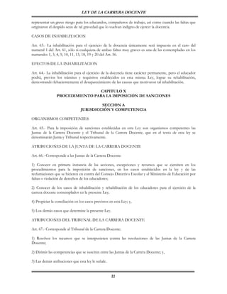 LEY DE LA CARRERA DOCENTE

representar un grave riesgo para los educandos, compañeros de trabajo, así como cuando las faltas que
originaron el despido sean de tal gravedad que lo vuelvan indigno de ejercer la docencia.

CASOS DE INHABILITACION

Art. 63.- La inhabilitación para el ejercicio de la docencia únicamente será impuesta en el caso del
numeral 1 del Art. 61, sólo si cualquiera de ambas faltas muy graves es una de las contempladas en los
numerales 1, 3, 4, 9, 10, 11, 13, 18, 19 y 20 del Art. 56.

EFECTOS DE LA INHABILITACION

Art. 64.- La inhabilitación para el ejercicio de la docencia tiene carácter permanente, pero el educador
podrá, previos los trámites y requisitos establecidos en esta misma Ley, lograr su rehabilitación,
demostrando fehacientemente el desaparecimiento de las causas que motivaron tal inhabilitación.

                                 CAPITULO X
                PROCEDIMIENTO PARA LA IMPOSICION DE SANCIONES

                                         SECCION A
                                JURISDICCIÓN Y COMPETENCIA

ORGANISMOS COMPETENTES

Art. 65.- Para la imposición de sanciones establecidas en esta Ley son organismos competentes las
Juntas de la Carrera Docente y el Tribunal de la Carrera Docente, que en el texto de esta ley se
denominarán Junta y Tribunal respectivamente.

ATRIBUCIONES DE LA JUNTA DE LA CARRERA DOCENTE

Art. 66.- Corresponde a las Juntas de la Carrera Docente:

1) Conocer en primera instancia de las acciones, excepciones y recursos que se ejerciten en los
procedimientos para la imposición de sanciones, en los casos establecidos en la ley y de las
reclamaciones que se hicieren en contra del Consejo Directivo Escolar y el Ministerio de Educación por
faltas o violación de derechos de los educadores;

2) Conocer de los casos de inhabilitación y rehabilitación de los educadores para el ejercicio de la
carrera docente contemplados en la presente Ley;

4) Propiciar la conciliación en los casos previstos en esta Ley; y,

5) Los demás casos que determine la presente Ley.

ATRIBUCIONES DEL TRIBUNAL DE LA CARRERA DOCENTE

Art. 67.- Corresponde al Tribunal de la Carrera Docente:

1) Resolver los recursos que se interpusieren contra las resoluciones de las Juntas de la Carrera
Docente;

2) Dirimir las competencias que se susciten entre las Juntas de la Carrera Docente; y,

3) Las demás atribuciones que esta ley le señale.


                                                     22
 