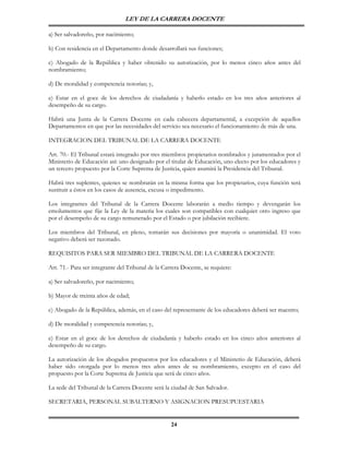 LEY DE LA CARRERA DOCENTE

a) Ser salvadoreño, por nacimiento;

b) Con residencia en el Departamento donde desarrollará sus funciones;

c) Abogado de la República y haber obtenido su autorización, por lo menos cinco años antes del
nombramiento;

d) De moralidad y competencia notorias; y,

e) Estar en el goce de los derechos de ciudadanía y haberlo estado en los tres años anteriores al
desempeño de su cargo.

Habrá una Junta de la Carrera Docente en cada cabecera departamental, a excepción de aquellos
Departamentos en que por las necesidades del servicio sea necesario el funcionamiento de más de una.

INTEGRACION DEL TRIBUNAL DE LA CARRERA DOCENTE

Art. 70.- El Tribunal estará integrado por tres miembros propietarios nombrados y juramentados por el
Ministerio de Educación así: uno designado por el titular de Educación, uno electo por los educadores y
un tercero propuesto por la Corte Suprema de Justicia, quien asumirá la Presidencia del Tribunal.

Habrá tres suplentes, quienes se nombrarán en la misma forma que los propietarios, cuya función será
sustituir a éstos en los casos de ausencia, excusa o impedimento.

Los integrantes del Tribunal de la Carrera Docente laborarán a medio tiempo y devengarán los
emolumentos que fije la Ley de la materia los cuales son compatibles con cualquier otro ingreso que
por el desempeño de su cargo remunerado por el Estado o por jubilación recibiere.

Los miembros del Tribunal, en pleno, tomarán sus decisiones por mayoría o unanimidad. El voto
negativo deberá ser razonado.

REQUISITOS PARA SER MIEMBRO DEL TRIBUNAL DE LA CARRERA DOCENTE

Art. 71.- Para ser integrante del Tribunal de la Carrera Docente, se requiere:

a) Ser salvadoreño, por nacimiento;

b) Mayor de treinta años de edad;

c) Abogado de la República, además, en el caso del representante de los educadores deberá ser maestro;

d) De moralidad y competencia notorias; y,

e) Estar en el goce de los derechos de ciudadanía y haberlo estado en los cinco años anteriores al
desempeño de su cargo.

La autorización de los abogados propuestos por los educadores y el Ministerio de Educación, deberá
haber sido otorgada por lo menos tres años antes de su nombramiento, excepto en el caso del
propuesto por la Corte Suprema de Justicia que será de cinco años.

La sede del Tribunal de la Carrera Docente será la ciudad de San Salvador.

SECRETARIA, PERSONAL SUBALTERNO Y ASIGNACION PRESUPUESTARIA


                                                    24
 
