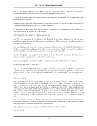 LEY DE LA CARRERA DOCENTE


Art. 72. -El trabajo ordinario de las Juntas y de los Tribunales estará a cargo de un secretario o
secretaria nombrado por el Ministerio de Educación a propuesta de aquellos.

El cargo de secretario o secretaria será de carácter permanente e incompatible con cualquier otro cargo
de la administración pública.

Habrá también el personal subalterno que sea necesario, el cual será nombrado por el Ministerio de
Educación a propuesta de las Junta o el Tribunal respectivo.

El Ministerio de Educación hará las previsiones y asignaciones presupuestarias para garantizar el
funcionamiento de las Juntas y de los Tribunales.

IMPEDIMENTOS, EXCUSAS Y RECUSACIONES

Art. 73.- Los miembros de las Juntas y del Tribunal de la Carrera Docente en caso de tener
impedimento para conocer en determinado procedimiento deben excusarse y pueden también ser
recusados con justa causa.

Son causas legítimas de recusación, excusa o impedimento las previstas en el Código de Procedimientos
Civiles y la comisión de cualquiera de las faltas previstas en esta Ley. Para la sustanciación y resolución
se observarán los trámites prescritos en el mismo en lo que fueren aplicables.

Cuando el impedido sea integrante de las Juntas o de los Tribunales, conocerán del incidente los
restantes miembros propietarios con el suplente en funciones.

Si estuviesen impedidos todos los miembros propietarios conocerán del incidente los suplentes.

DURACION DE LAS FUNCIONES

Art. 74.- Los miembros propietarios del Tribunal Calificador, de las Juntas de la Carrera Docente, del
Tribunal de la Carrera Docente, desempeñarán sus funciones durante un período de cinco años
contados desde la fecha de su respectivo nombramiento y no podrán optar a un nuevo período. *
NOTA:

INICIO DE NOTA:

POR D.L. Nº 558, DEL 27 DE SEPTIEMBRE DE 2001, PUBLICADO EN EL D.O. Nº 204, TOMO 353 DEL
29 DE OCTUBRE DEL MISMO AÑO, SE PRORROGA HASTA EL 31 DE DICIEMBRE DEL PRESENTE
AÑO, EL PERIODO DE ACTIVIDADES DE LOS MIEMBROS PROPIETARIOS DE LAS JUNTAS DEL
TRIBUNAL CALIFICADOR, DE LAS JUNTAS DE LA CARRERA DOCENTE Y DEL TRIBUNAL DE
LA CARRERA DOCENTE, CUYO VENCIMIENTO LEGAL FINALIZO EL 5 DE NOVIEMBRE DE
2001, CON EL OBJETIVO DE PROPICIAR QUE LOS NUEVOS FUNCIONARIOS QUE SE ELIJAN,
COMIENCEN SUS ACTIVIDADES SIMULTANEAMENTE CON EL INICIO DEL SIGUIENTE AÑO
FISCAL; POR LO QUE SE TRANSCRIBE TEXTUALMENTE LOS ARTS. 1 Y 2 DE DICHO DECRETO,
ASI:

Art. 1.- No obstante lo establecido en el Art. 74 de la Ley de la Carrera Docente, prorrógase hasta el 31 de diciembre del presente
año, el período de funciones de los miembros propietarios del Tribunal Calificador, de las Juntas de la Carrera Docente y del Tribunal
de la Carrera Docente, cuyas funciones finalizan antes de la fecha indicada.

Art. 2.- El presente decreto entrará en vigencia desde el día de su publicación en el Diario Oficial.

FIN DE NOTA.



                                                                   25
 