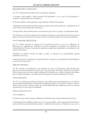 LEY DE LA CARRERA DOCENTE

REQUISITOS DE LA DENUNCIA

Art. 78.- La denuncia escrita deberá reunir los requisitos siguientes:

1) Nombre, edad, apellido y demás generales del denunciante y en su caso los del agraviado, si
anunciare en representación de otra persona;

2) Nombre, apellido y demás generales, cargo y lugar de trabajo del denunciado;

3) Relación circunstanciada del hecho acaecido, mención de la prueba pertinente y señalamiento de la
forma y demás circunstancias para obtenerla; y,

4) Lugar, fecha y firma del denunciante o de la persona que lo hace a su ruego o su representante legal.

Si la denuncia no reuniere cualquiera de los requisitos anteriores, se prevendrá al denunciante para que
dentro del tercero día subsane las omisiones. En todo caso deberá iniciarse de oficio el procedimiento.

FACULTAD PARA DENUNCIAR

Art. 79.- Podrán denunciar la comisión de las infracciones previstas en esta Ley el Ministerio de
Educación, las organizaciones gremiales de maestros legalmente constituidas, los educadores, el
Consejo Directivo Escolar y los padres de familia que tengan hijos matriculados en la institución y los
alumnos de la misma.

Tratándose de alumnos menores de edad, se estará a lo previsto en el procedimiento especial
establecido en esta Ley.

Cuando la denuncia se interponga en representación de otra persona, el compareciente deberá legitimar
la personería con que actúa.

IMPULSO OFICIOSO

Art. 80.- Iniciado el procedimiento será impulsado de oficio, el denunciante tendrá facultad para
presentar las pruebas pertinentes al hecho que se investiga dentro del término fijado para la recepción
de las mismas, para cuyo efecto deberá notificársele la resolución que ordene la apertura del término
para la recepción de pruebas. Asimismo, podrá interponer los recursos establecidos en esta Ley.

ACTOS INICIALES

Art. 81.- La resolución que admita la denuncia o que ordene iniciar el procedimiento por vía oficiosa,
será notificada inmediatamente al denunciado, haciéndole entrega de una copia de la denuncia o del acta
donde conste la misma y le dará un plazo de seis días hábiles para que comparezca a ejercer su derecho
de defensa por sí o por medio de mandatario.

Pueden comparecer por otro:

a) Los abogados; y,

b) La persona que al efecto designe el Ministerio de Educación que tengan facultades para procurar.

La designación del mandatario podrá hacerse por escritura pública, escrito presentado personalmente,
escrito con firma autenticada del denunciado o verbalmente ante la Junta o Tribunal, en cuyo caso se



                                                     27
 
