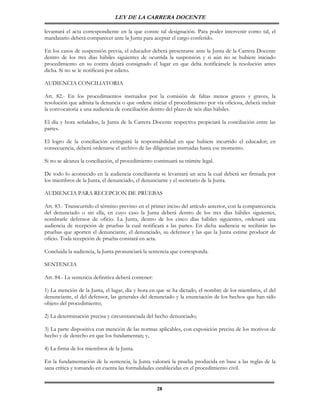 LEY DE LA CARRERA DOCENTE

levantará el acta correspondiente en la que conste tal designación. Para poder intervenir como tal, el
mandatario deberá comparecer ante la Junta para aceptar el cargo conferido.

En los casos de suspensión previa, el educador deberá presentarse ante la Junta de la Carrera Docente
dentro de los tres días hábiles siguientes de ocurrida la suspensión y si aún no se hubiere iniciado
procedimiento en su contra dejará consignado el lugar en que deba notificársele la resolución antes
dicha. Si no se le notificará por edicto.

AUDIENCIA CONCILIATORIA

Art. 82.- En los procedimientos instruidos por la comisión de faltas menos graves y graves, la
resolución que admita la denuncia o que ordene iniciar el procedimiento por vía oficiosa, deberá incluir
la convocatoria a una audiencia de conciliación dentro del plazo de seis días hábiles.

El día y hora señalados, la Junta de la Carrera Docente respectiva propiciará la conciliación entre las
partes.

El logro de la conciliación extinguirá la responsabilidad en que hubiere incurrido el educador; en
consecuencia, deberá ordenarse el archivo de las diligencias instruidas hasta ese momento.

Si no se alcanza la conciliación, el procedimiento continuará su trámite legal.

De todo lo acontecido en la audiencia conciliatoria se levantará un acta la cual deberá ser firmada por
los miembros de la Junta, el denunciado, el denunciante y el secretario de la Junta.

AUDIENCIA PARA RECEPCION DE PRUEBAS

Art. 83.- Transcurrido el término previsto en el primer inciso del artículo anterior, con la comparecencia
del denunciado o sin ella, en cuyo caso la Junta deberá dentro de los tres días hábiles siguientes,
nombrarle defensor de oficio. La Junta, dentro de los cinco días hábiles siguientes, ordenará una
audiencia de recepción de pruebas la cual notificará a las partes. En dicha audiencia se recibirán las
pruebas que aporten el denunciante, el denunciado, su defensor y las que la Junta estime producir de
oficio. Toda recepción de prueba constará en acta.

Concluida la audiencia, la Junta pronunciará la sentencia que corresponda.

SENTENCIA

Art. 84.- La sentencia definitiva deberá contener:

1) La mención de la Junta, el lugar, día y hora en que se ha dictado, el nombre de los miembros, el del
denunciante, el del defensor, las generales del denunciado y la enunciación de los hechos que han sido
objeto del procedimiento;

2) La determinación precisa y circunstanciada del hecho denunciado;

3) La parte dispositiva con mención de las normas aplicables, con exposición precisa de los motivos de
hecho y de derecho en que los fundamentan; y,

4) La firma de los miembros de la Junta.

En la fundamentación de la sentencia, la Junta valorará la prueba producida en base a las reglas de la
sana crítica y tomando en cuenta las formalidades establecidas en el procedimiento civil.


                                                     28
 