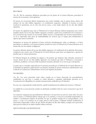 LEY DE LA CARRERA DOCENTE


RECURSOS

Art. 85.- De las sentencias definitivas proveídas por las Juntas de la Carrera Docente, procederá el
recurso de revocatoria y el de apelación.

El recurso de revocatoria deberá interponerse por escrito fundado, ante la misma Junta, dentro del
término de tres días hábiles siguientes a la notificación respectiva. Admitido el recurso, la junta
resolverá lo pertinente, con la sola vista de los autos, a más tardar dentro de los dos días hábiles
siguientes.

El recurso de apelación para ante el Tribunal de la Carrera Docente deberá interponerse por escrito
fundado dentro de los tres días hábiles siguientes contados a partir de la notificación de la sentencia o
de la resolución que resuelve la revocatoria. Dicho recurso se interpondrá ante la junta sentenciadora y
en él se expresarán, bajo pena de inadmisibilidad, los motivos que se tengan para fundamentar el
agravio que cause la sentencia.

Interpuesto el recurso de apelación la Junta resolverá inmediatamente sobre su admisión y si fuere
procedente, lo admitirá y con noticia de partes remitirá los autos al Tribunal de la Carrera Docente en el
mismo día, sin otro trámite ni diligencia.

Las partes deberán, dentro de los tres días hábiles siguientes a la notificación de la admisión del recurso,
comparecer por escrito ante el Tribunal de la Carrera Docente, para hacer sus alegaciones y aportar las
pruebas que se estimen pertinentes.

El Tribunal después de recibidos los alegatos y las pruebas que hubieren sido ofrecidas, resolverá el
recurso dentro de los tres días hábiles siguientes. La sentencia que dicte el Tribunal se concretará a
confirmar, modificar o revocar el fallo de primera instancia, dictando en su caso la que corresponda.

La parte que se considere agraviada por la sentencia proveída por el Tribunal de la Carrera Docente en
el incidente de apelación, podrá ejercer sus derechos mediante la acción contencioso administrativa ante
la Sala de lo Contencioso Administrativo de la Corte Suprema de Justicia.

NULIDADES

Art. 86.- Los actos procesales serán nulos, cuando no se hayan observado los procedimientos
establecidos en esta Ley, o cuando se violen derechos y garantías individuales previstas en la
Constitución de la República, los tratados internacionales ratificados por El Salvador.

En este caso, el perjudicado tendrá derecho a pedir la declaratoria de nulidad ante la Junta o Tribunal.

La nulidad de un acto procesal, cuando sea declarada, invalidará todos los actos consecutivos que de él
dependan.

Las sanciones impuestas por procedimientos diferentes a los previstos en esta Ley serán nulas. En estos
casos la Junta o el Tribunal deberá ordenar que se le cancelen, a costa de la autoridad responsable, los
sueldos y emolumentos dejados de percibir, los que no podrán exceder de lo correspondiente a tres
meses, y a que se le restituya en su cargo, para lo cual la Junta o Tribunal remitirá certificación al
funcionario responsable a efecto de que, dentro del plazo de diez días hábiles, cumpla con lo proveído,
bajo pena de multa de un salario mínimo urbano mensual.

EJECUCION DE LAS SENTENCIAS



                                                    29
 