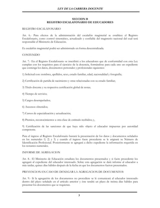 LEY DE LA CARRERA DOCENTE


                                    SECCION B
                      REGISTRO ESCALAFONARIO DE EDUCADORES

REGISTRO ESCALAFONARIO

Art. 6.- Para efectos de la administración del escalafón magisterial se establece el Registro
Escalafonario, como control sistemático, actualizado y confiable del magisterio nacional del cual será
responsable el Ministerio de Educación.

Es escalafón magisterial podrá ser administrado en forma descentralizada.

CONTENIDO

Art. 7.- En el Registro Escalafonario se inscribirá a los educadores que de conformidad con esta Ley
cumplan con los requisitos para el ejercicio de la docencia, formándose para cada uno un expediente
que contenga los datos, documentos personales y profesionales siguientes:

1) Solicitud con: nombres, apellidos, sexo, estado familiar, edad, nacionalidad y fotografía;

2) Certificación de partida de nacimiento y otras relacionadas con su estado familiar;

3) Título docente y su respectiva certificación global de notas;

4) Tiempo de servicio;

5) Cargos desempeñados;

6) Ascensos obtenidos;

7) Cursos de especialización y actualización;

8) Premios, reconocimientos u otra clase de estímulo recibidos; y,

9) Certificación de las sanciones de que haya sido objeto el educador impuestas por autoridad
competente.

Para el ingreso al Registro Escalafonario bastará la presentación de los datos y documentos señalados
en los numerales 1) 2) y 3) y cuando el ingreso fuere procedente se le asignará su Número de
Identificación Profesional. Posteriormente se agregará a dicho expediente la información requerida en
los restantes numerales.

INFORME DE AGREGACION

Art. 8.- El Ministerio de Educación estudiara los documentos presentados y si fuere procedente los
agregará al expediente del educador interesado. Sobre esta agregación se dará informe al educador a
más tardar, quince días hábiles después de la fecha en que los documentos fueron presentados.

PREVENCION EN CASO DE DENEGAR LA AGREGACION DE DOCUMENTOS

Art. 9.- Si la agregación de los documentos no procediere se le comunicará al educador interesado
dentro del plazo señalado en el artículo anterior y éste tendrá un plazo de treinta días hábiles para
presentar los documentos que se requieran.


                                                    3
 