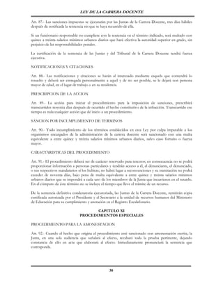 LEY DE LA CARRERA DOCENTE

Art. 87.- Las sanciones impuestas se ejecutarán por las Juntas de la Carrera Docente, tres días hábiles
después de notificada la sentencia sin que se haya recurrido de ella.

Si un funcionario responsable no cumpliere con la sentencia en el término indicado, será multado con
quince a treinta salarios mínimos urbanos diarios que hará efectiva la autoridad superior en grado, sin
perjuicio de las responsabilidades penales.

La certificación de la sentencia de las Juntas y del Tribunal de la Carrera Docente tendrá fuerza
ejecutiva.

NOTIFICACIONES Y CITACIONES

Art. 88.- Las notificaciones y citaciones se harán al interesado mediante esquela que contendrá lo
resuelto y deberá ser entregada personalmente a aquél y de no ser posible, se le dejará con persona
mayor de edad, en el lugar de trabajo o en su residencia.

PRESCRIPCION DE LA ACCION

Art. 89.- La acción para iniciar el procedimiento para la imposición de sanciones, prescribirá
transcurridos noventa días después de ocurrido el hecho constitutivo de la infracción. Transcurrido ese
tiempo es nula cualquier acción que dé inicio a un procedimiento.

SANCION POR INCUMPLIMIENTO DE TERMINOS

Art. 90.- Todo incumplimiento de los términos establecidos en esta Ley por culpa imputable a los
organismos encargados de la administración de la carrera docente será sancionado con una multa
equivalente a entre quince y treinta salarios mínimos urbanos diarios, salvo caso fortuito o fuerza
mayor.

CARACTARISTICAS DEL PROCEDIMIENTO

Art. 91.- El procedimiento deberá ser de carácter reservado para terceros; en consecuencia no se podrá
proporcionar información a personas particulares y tendrán acceso a él, el denunciante, el denunciado,
o sus respectivos mandatarios si los hubiere; no habrá lugar a reconvenciones y su tramitación no podrá
exceder de noventa días, bajo pena de multa equivalente a entre quince y treinta salarios mínimos
urbanos diarios que se impondrá a cada uno de los miembros de la Junta que incurrieren en el retardo.
En el cómputo de éste término no se incluye el tiempo que lleve el trámite de un recurso.

De la sentencia definitiva condenatoria ejecutoriada, las Juntas de la Carrera Docente, remitirán copia
certificada autorizada por el Presidente y el Secretario a la unidad de recursos humanos del Ministerio
de Educación para su cumplimiento y anotación en el Registro Escalafonario.

                                      CAPITULO XI
                               PROCEDIMIENTOS ESPECIALES

PROCEDIMIENTO PARA LA AMONESTACION

Art. 92.- Cuando el hecho que origina el procedimiento esté sancionado con amonestación escrita, la
Junta, en una sola audiencia que señalará al efecto, recabará toda la prueba pertinente, dejando
constancia de ello en acta que elaborará al efecto. Inmediatamente pronunciará la sentencia que
corresponda.




                                                  30
 
