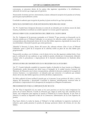 LEY DE LA CARRERA DOCENTE

conveniente, se presenten dentro de los quince días siguientes oponiéndose a la rehabilitación,
aduciendo las razones que tengan para tal oposición.

Transcurrido el término previsto anteriormente, la Junta ordenará la recepción de la prueba en la forma
prevista para el procedimiento común.

Concluida la audiencia para recepción de pruebas, la Junta resolverá lo que fuere procedente.

DENUNCIA INTERPUESTA POR ESTUDIANTES MENORES DE EDAD

Art. 95.- Cuando fuere interpuesta denuncia en contra de un educador, por un alumno menor de edad,
la Junta, al admitirla, le nombrará un curador especial si no tuviere quien lo represente.

DESACUERDO CON LAS DECISIONES DEL TRIBUNAL CALIFICADOR

Art. 96.- Cualquiera de las personas nominadas en el Artículo 79 que estuviere en desacuerdo con la
decisión emitida por el Tribunal Calificador en un proceso de selección, podrá concurrir a la Junta
correspondiente para denunciarlo dentro de los tres días hábiles siguientes, exponiendo las causas de su
inconformidad y ofreciendo la prueba que estime pertinente.

Admitida la denuncia, la Junta, dentro del tercero día, solicitará informe sobre el caso al Tribunal
Calificador, quien a partir de la recepción de la solicitud, tendrá un plazo de tres días hábiles para
proporcionarlo.

Transcurrido ese plazo, con el informe o sin él, dentro de los tres días siguientes señalará fecha y hora
para la verificación de una audiencia en que recibirá la prueba ofrecida por el denunciante, debiendo
resolver sobre la procedencia o improcedencia de la decisión inmediatamente de finalizada dicha
audiencia.

DENEGATORIA DE INSCRIPCION EN EL REGISTRO ESCALAFONARIO

Art. 97.- Cuando habiendo cumplido los requisitos legales, el educador no fuere inscrito en el Registro
Escalafonario, podrá denunciar por dicha causa al encargado de la unidad recursos humanos del
Ministerio de Educación ante la Junta correspondiente, admitida la denuncia, emplazará al encargado de
recursos humanos o su representante y al educador para que concurran a la audiencia que señalará
dentro de los tres días hábiles siguientes a la fecha del último emplazamiento.

En dicha audiencia la Junta recabará la prueba que se le presente, la que produzca de oficio y oirá los
alegatos del denunciante y denunciado. Concluida la audiencia, inmediatamente resolverá sobre la
procedencia o improcedencia de la denegatoria de inscripción en el Registro Escalafonario.

PROCEDIMIENTO PARA LA IMPOSICION DE MULTAS

Art. 98.- Para la imposición de una multa en los casos previstos en esta Ley serán competentes las
Juntas de la Carrera Docente. Cuando la infracción que origina la multa haya sido cometida por las
Juntas, será competente para imponer la sanción el Tribunal de la Carrera Docente. Si éste fuere el
infractor, la sanción la impondrá la Sala de lo Contencioso Administrativo de la Corte Suprema de
Justicia.

Para hacer efectiva la multa las Juntas, el Tribunal o la Sala notificarán la respectiva resolución al
infractor, quien podrá presentar la prueba de descargo pertinente dentro del término de tres días
hábiles.



                                                   32
 