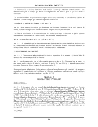 LEY DE LA CARRERA DOCENTE

Los miembros de los actuales Tribunales de la Carrera Docente y Calificador tendrán derecho a una
indemnización por el tiempo que faltare al cumplimiento del período para el que fue electo o
nombrado.

Los actuales miembros no quedan inhibidos para ser electos o nombrados en los Tribunales y Juntas de
la Carrera Docente siempre que llenen los requisitos establecidos.

DENOMINACION DE CENTROS EDUCATIVOS

Art. 111.- Los centros educativos, que funcionen con diferente denominación en cada jornada de
trabajo, deberán en un plazo no mayor de dos años adoptar una sola denominación.

En caso de desacuerdo en la denominación del centro educativo y concluido el plazo previsto
anteriormente el Ministerio de Educación hará la nominación correspondiente.

SOLICITUD DE INSCRIPCION EN EL ESCALAFON

Art. 112.- Los educadores que al entrar en vigencia la presente Ley no se encuentren en servicio activo
en carácter oficial y deseen estar inscritos en el Registro Escalafonario, deberán presentarse a solicitar su
incorporación al nuevo escalafón en el nivel y categoría que les corresponda.

POTESTAD REGLAMENTARIA

Art. 113.- El Presidente de la República deberá emitir el reglamento de la presente Ley; en un plazo de
noventa días contados a partir de su vigencia.

Art. 113 bis.- Por esta única vez, la indemnización a que se refiere el Art. 36 de esta Ley, se pagará en
dos pagos iguales, siendo el primero en el mes de enero del año 2002 y el segundo pago podrá
efectuarse durantre el último trimestre de este mismo año. (9)

Si por motivos de fallecimiento el educador no cobrare el segundo pago, se le cancelará a la persona o
entidad que él haya designado en legal forma en vida o en su defecto, a sus herederos, para lo cual éstos
deberán seguir el procedimiento legal para suceder. (6) (11)

                                         SECCION C
                                   DEROGATORIA Y VIGENCIA

DEROGATORIA

Art. 114.- Se deroga en todas sus partes la Ley de la Profesión de Maestro, promulgada por Decreto
Legislativo Nº 410 de fecha 20 de junio de 1969, publicada en el Diario Oficial Nº 155, Tomo 224 de
fecha 25 de agosto del mismo año, y todas sus reformas; la Ley de Escalafón del Magisterio Nacional,
promulgada por Decreto Legislativo Nº 384 de fecha 17 de julio de 1971, publicada en el Diario Oficial
Nº 131, Tomo 232, de fecha 19 de julio del mismo año, y todas sus reformas; el Art. 4 de la Ley de
Centros Educativos Diocesanos, emitida mediante Decreto Legislativo Nº 744, de fecha 20 de agosto
de 1987, publicada en el Diario Oficial Nº 163, Tomo Nº 296 de fecha 4 de septiembre del mismo año;
el literal f) del Art. 4 de la Ley de la Jurisdicción Contencioso Administrativo, promulgada por Decreto
Legislativo Nº 81 de fecha 14 de noviembre de 1978, publicada en el Diario Oficial Nº 236, Tomo 261,
de fecha 19 de diciembre del mismo año; así como todas aquellas disposiciones o decretos que se
opongan a la presente Ley.

VIGENCIA



                                                     36
 