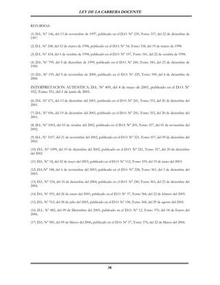 LEY DE LA CARRERA DOCENTE


REFORMAS:

(1) D.L. N° 146, del 13 de noviembre de 1997, publicado en el D.O. N° 239, Tomo 337, del 22 de diciembre de
1997.

(2) D.L. N° 248, del 12 de marzo de 1998, publicado en el D.O. N° 54, Tomo 338, del 19 de marzo de 1998.

(3) D.L. N° 434, del 1 de octubre de 1998, publicado en el D.O. N° 197, Tomo 341, del 22 de octubre de 1998.

(4) D.L. Nº 799, del 9 de diciembre de 1999, publicado en el D.O. Nº 240, Tomo 345, del 23 de diciembre de
1999.

(5) D.L. Nº 195, del 9 de noviembre de 2000, publicado en el D.O. Nº 229, Tomo 349, del 6 de diciembre de
2000.

INTERPRETACION AUTENTICA: D.L. Nº 409, del 4 de mayo de 2001, publicado en el D.O. Nº
102, Tomo 351, del 1 de junio de 2001.

(6) D.L. N° 671, del 13 de diciembre del 2001, publicado en el D.O. N° 241, Tomo 353, del 20 de diciembre del
2001.

(7) D.L. N° 696, del 19 de diciembre del 2001, publicado en el D.O. N° 241, Tomo 353, del 20 de diciembre del
2001.

(8) D.L. N° 1003, del 03 de octubre del 2002, publicado en el D.O. N° 205, Tomo 357, del 01 de noviembre del
2002.

(9) D.L. N° 1057, del 21 de noviembre del 2002, publicado en el D.O. N° 321, Tomo 357, del 09 de diciembre del
2002.

(10) D.L. N° 1099, del 19 de diciembre del 2002, publicado en el D.O. N° 241, Tomo 357, del 20 de diciembre
del 2002.

(11) D.L. N° 18, del 22 de mayo del 2003, publicado en el D.O. N° 112, Tomo 359, del 19 de junio del 2003.

(12) D.L.N° 188, del 6 de noviembre del 2003, publicado en el D.O. N° 228, Tomo 361, del 5 de diciembre del
2003.

(13) D.L. N° 554, del 16 de diciembre del 2004, publicado en el D.O. N° 240, Tomo 365, del 23 de diciembre del
2004.

(14) D.L. Nº 593, del 26 de enero del 2005, publicado en el D.O. Nº 37, Tomo 366, del 22 de febrero del 2005.

(15) D.L. Nº 763, del 28 de julio del 2005, publicado en el D.O. Nº 158, Tomo 368, del 29 de agosto del 2005.

(16) D.L. Nº 882, del 09 de Diciembre del 2005, publicado en el D.O. Nº 12, Tomo 370, del 18 de Enero del
2006.

(17) D.L. Nº 981, del 09 de Marzo del 2006, publicado en el D.O. Nº 57, Tomo 370, del 22 de Marzo del 2006.




                                                      38
 
