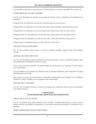 LEY DE LA CARRERA DOCENTE

Los educadores ejercerán su cargo docente en el nivel educativo y área de especialidad de su título. (3)

CATEGORIAS DE LOS EDUCADORES

Art. 21.- Los educadores de acuerdo con su tiempo de servicio activo, se clasifican en las siguientes seis
categorías:

Categoría Uno: los educadores con más de veinticinco años de servicio activo;

Categoría Dos: los educadores con más de veinte años y hasta veinticinco años de servicio activo;

Categoría Tres: los educadores con más de quince años y hasta veinte años de servicio activo;

Categoría Cuatro: los educadores con más de diez años y hasta quince años de servicio activo;

Categoría Cinco: los educadores con más de cinco años y hasta diez años de servicio activo; y,

Categoría Seis: los educadores hasta con cinco años de servicio activo.

ASCENSOS ESCALAFONARIOS

Art. 22.- Se considera ascenso pasar a un nivel o categoría inmediata superior dentro del escalafón
docente.

ASCENSO DE NIVEL DOCENTE

Art. 23.- Los educadores podrán ascender de un nivel de docencia a otro en el escalafón docente y para
ello el Ministerio de Educación tomará en cuenta:

1) Los títulos docentes obtenidos con posterioridad por el educador, que sustituyan el título inscrito
con anterioridad; y,

2) Los resultados de las pruebas de suficiencia ante el Tribunal Calificador, quien dispondrá de treinta
día hábiles para emitir fallo.

Para obtener el ascenso de nivel docente se requerirá la solicitud previa del educador ante el Tribunal
Calificador y haber cumplido con los requisitos antes mencionados.

ASCENSO DE CATEGORIA

Art. 24.- En el escalafón docente el ascenso de categoría por tiempo de servicio activo del educador
será de pleno derecho.

                                  CAPITULO IV
                     EVALUACION DEL EJERCICIO DE LA DOCENCIA

OBJETO DE LA EVALUACION

Art. 25.- El ejercicio de la carrera docente estará sometido a evaluación permanente, a fin de conocer
méritos, detectar necesidades de capacitación o recomendar métodos que mejoren su rendimiento en la
docencia.

MERITOS PROFESIONALES CALIFICABLES


                                                   7
 