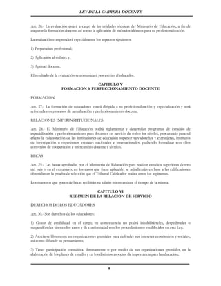 LEY DE LA CARRERA DOCENTE


Art. 26.- La evaluación estará a cargo de las unidades técnicas del Ministerio de Educación, a fin de
asegurar la formación docente así como la aplicación de métodos idóneos para su profesionalización.

La evaluación comprenderá especialmente los aspectos siguientes:

1) Preparación profesional;

2) Aplicación al trabajo; y,

3) Aptitud docente.

El resultado de la evaluación se comunicará por escrito al educador.

                                     CAPITULO V
                      FORMACION Y PERFECCIONAMIENTO DOCENTE

FORMACION

Art. 27.- La formación de educadores estará dirigida a su profesionalización y especialización y será
reforzada con procesos de actualización y perfeccionamiento docente.

RELACIONES INTERINSTITUCIONALES

Art. 28.- El Ministerio de Educación podrá reglamentar y desarrollar programas de estudios de
especialización y perfeccionamiento para docentes en servicio de todos los niveles, procurando para tal
efecto la colaboración de las instituciones de educación superior salvadoreñas y extranjeras, institutos
de investigación u organismos estatales nacionales e internacionales, pudiendo formalizar con ellos
convenios de cooperación e intercambio docente y técnico.

BECAS

Art. 29.- Las becas aprobadas por el Ministerio de Educación para realizar estudios superiores dentro
del país o en el extranjero, en los casos que fuere aplicable, se adjudicarán en base a las calificaciones
obtenidas en la prueba de selección que el Tribunal Calificador realice entre los aspirantes.

Los maestros que gocen de becas recibirán su salario mientras dure el tiempo de la misma.

                                      CAPITULO VI
                           REGIMEN DE LA RELACION DE SERVICIO

DERECHOS DE LOS EDUCADORES

Art. 30.- Son derechos de los educadores:

1) Gozar de estabilidad en el cargo; en consecuencia no podrá inhabilitárseles, despedírseles o
suspendérseles sino en los casos y de conformidad con los procedimientos establecidos en esta Ley;

2) Asociarse libremente en organizaciones gremiales para defender sus intereses económicos y sociales,
así como difundir su pensamiento;

3) Tener participación consultiva, directamente o por medio de sus organizaciones gremiales, en la
elaboración de los planes de estudio y en los distintos aspectos de importancia para la educación;


                                                   8
 