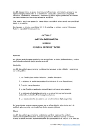 Art. 28.- Los servidores al ejercer el control previo financiero o administrativo, analizarán las
operaciones propuestas antes de su autorización o ejecución, examinando su legalidad,
veracidad, conveniencia, oportunidad y pertinencia; y podrán objetar, por escrito, las órdenes
de sus superiores, expresando las razones de la objeción.

Si el superior autorizare, por escrito, los servidores cumplirán la orden, pero la responsabilidad
caerá en el superior.

Lo dispuesto en el inciso segundo del Art. 35 de esta Ley, se aplicará a los servidores que
hubieren objetado órdenes superiores.



                                             CAPITULO IV

                                 AUDITORIA GUBERNAMENTAL

                                              SECCION I

                              EJECUCION, CONTENIDO Y CLASES




Ejecución

Art. 29.- En las entidades y organismos del sector público, el control posterior interno y externo
se efectuará mediante la auditoría gubernamental.

Contenido.

Art. 30.- La auditoría gubernamental podrá examinar y evaluar en las entidades y organismos
del sector público:



         1) Las transacciones, registro, informes y estados financieros;

         2) La legalidad de las transacciones y el cumplimiento de otras disposiciones;

         3) El control interno financiero;

         4) La planificación, organización, ejecución y control interno administrativo;

         5) La eficiencia, efectividad y economía en el uso de los recursos humanos,
         ambientales, materiales, financieros y tecnológicos;

         6) Los resultados de las operaciones y el cumplimiento de objetivos y metas.



En las entidades, organismos y personas a que se refiere el inciso segundo del Art. 3, la
auditoría gubernamental examinará el uso de los recursos públicos.

Clases

Art. 31.- La auditoría gubernamental será interna cuando la practiquen las unidades
administrativas pertinentes de las entidades y organismos del sector público; y, externa,
cuando la realice la Corte o las Firmas Privadas de conformidad con el Artículo 39 de esta Ley;


                                                          Convertido a PDF por http://www.save-solutions.com
 