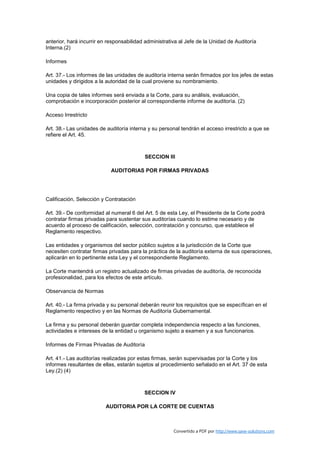 anterior, hará incurrir en responsabilidad administrativa al Jefe de la Unidad de Auditoría
Interna.(2)

Informes

Art. 37.- Los informes de las unidades de auditoría interna serán firmados por los jefes de estas
unidades y dirigidos a la autoridad de la cual proviene su nombramiento.

Una copia de tales informes será enviada a la Corte, para su análisis, evaluación,
comprobación e incorporación posterior al correspondiente informe de auditoría. (2)

Acceso Irrestricto

Art. 38.- Las unidades de auditoría interna y su personal tendrán el acceso irrestricto a que se
refiere el Art. 45.



                                          SECCION III

                            AUDITORIAS POR FIRMAS PRIVADAS




Calificación, Selección y Contratación

Art. 39.- De conformidad al numeral 6 del Art. 5 de esta Ley, el Presidente de la Corte podrá
contratar firmas privadas para sustentar sus auditorías cuando lo estime necesario y de
acuerdo al proceso de calificación, selección, contratación y concurso, que establece el
Reglamento respectivo.

Las entidades y organismos del sector público sujetos a la jurisdicción de la Corte que
necesiten contratar firmas privadas para la práctica de la auditoría externa de sus operaciones,
aplicarán en lo pertinente esta Ley y el correspondiente Reglamento.

La Corte mantendrá un registro actualizado de firmas privadas de auditoría, de reconocida
profesionalidad, para los efectos de este artículo.

Observancia de Normas

Art. 40.- La firma privada y su personal deberán reunir los requisitos que se específican en el
Reglamento respectivo y en las Normas de Auditoría Gubernamental.

La firma y su personal deberán guardar completa independencia respecto a las funciones,
actividades e intereses de la entidad u organismo sujeto a examen y a sus funcionarios.

Informes de Firmas Privadas de Auditoría

Art. 41.- Las auditorías realizadas por estas firmas, serán supervisadas por la Corte y los
informes resultantes de ellas, estarán sujetos al procedimiento señalado en el Art. 37 de esta
Ley.(2) (4)



                                          SECCION IV

                         AUDITORIA POR LA CORTE DE CUENTAS



                                                       Convertido a PDF por http://www.save-solutions.com
 