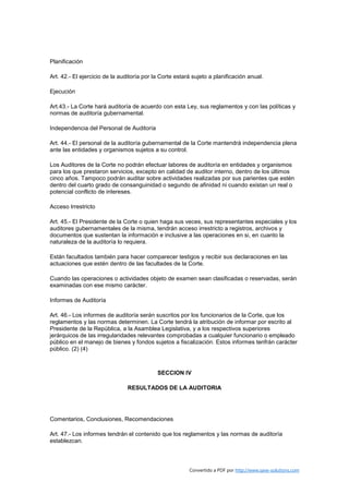 Planificación

Art. 42.- El ejercicio de la auditoría por la Corte estará sujeto a planificación anual.

Ejecución

Art.43.- La Corte hará auditoría de acuerdo con esta Ley, sus reglamentos y con las políticas y
normas de auditoría gubernamental.

Independencia del Personal de Auditoría

Art. 44.- El personal de la auditoría gubernamental de la Corte mantendrá independencia plena
ante las entidades y organismos sujetos a su control.

Los Auditores de la Corte no podrán efectuar labores de auditoría en entidades y organismos
para los que prestaron servicios, excepto en calidad de auditor interno, dentro de los últimos
cinco años. Tampoco podrán auditar sobre actividades realizadas por sus parientes que estén
dentro del cuarto grado de consanguinidad o segundo de afinidad ni cuando existan un real o
potencial conflicto de intereses.

Acceso Irrestricto

Art. 45.- El Presidente de la Corte o quien haga sus veces, sus representantes especiales y los
auditores gubernamentales de la misma, tendrán acceso irrestricto a registros, archivos y
documentos que sustentan la información e inclusive a las operaciones en si, en cuanto la
naturaleza de la auditoría lo requiera.

Están facultados también para hacer comparecer testigos y recibir sus declaraciones en las
actuaciones que estén dentro de las facultades de la Corte.

Cuando las operaciones o actividades objeto de examen sean clasificadas o reservadas, serán
examinadas con ese mismo carácter.

Informes de Auditoría

Art. 46.- Los informes de auditoría serán suscritos por los funcionarios de la Corte, que los
reglamentos y las normas determinen. La Corte tendrá la atribución de informar por escrito al
Presidente de la República, a la Asamblea Legislativa, y a los respectivos superiores
jerárquicos de las irregularidades relevantes comprobadas a cualquier funcionario o empleado
público en el manejo de bienes y fondos sujetos a fiscalización. Estos informes tenfrán carácter
público. (2) (4)



                                            SECCION IV

                                RESULTADOS DE LA AUDITORIA




Comentarios, Conclusiones, Recomendaciones

Art. 47.- Los informes tendrán el contenido que los reglamentos y las normas de auditoría
establezcan.



                                                         Convertido a PDF por http://www.save-solutions.com
 