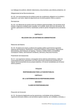 Los hallazgos de auditoría, deberán relacionarse y documentarse, para efectos probatorios. (2)

Obligatoriedad de las Recomendaciones

Art. 48.- Las recomendaciones de auditoría serán de cumplimiento obligatorio en la entidad u
organismo, y por tanto, objeto de seguimiento por el control posterior interno y externo.

Discrepancias

Art. 49.- Las diferencias de opinión entre los auditores gubernamentales y los servidores de la
entidad u organismo auditado serán resueltas, en lo posible, dentro del curso del examen. De
subsistir, aparecerán en el informe, haciéndose constar la opinión divergente de los servidores.
(2)



                                         CAPITULO V

                  RELACION CON LOS SISTEMAS DE ADMINISTRACION




Relaciones del Sistema

Art. 50.- El sistema de control y auditoría de la gestión pública examinará los siguientes
sistemas administrativos: Planificación, Inversiones Públicas y Presupuestos, Organización
Administrativa, Administración de Ingresos, Tesorería, Crédito Público y Contabilidad,
Contratación Pública, Administración de Bienes y Servicios y Recursos Humanos.

Presentación de Evaluaciones

Art. 51.- Los organismos rectores o encargados de los sistemas administrativos, objeto de
control gubernamental, presentarán a la Corte copia de las evaluaciones periódicas que
realicen del funcionamiento de sus propios sistemas, a fin de ser considerados por el control
externo posterior.



                                           TITULO III

                     RESPONSABILIDAD PARA LA FUNCION PUBLICA

                                          CAPITULO I

                    DE LA DETERMINACION DE RESPONSABILIDADES

                                          SECCION 1

                              CLASES DE RESPONSABILIDAD




Presunción de Corrección

Art. 52.- Se presume legalmente que las operaciones y actividades de las entidades y
organismos del sector público y sus servidores sujetos a esta ley, son confiables y correctas, a




                                                        Convertido a PDF por http://www.save-solutions.com
 