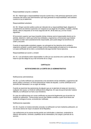 Responsabilidad conjunta o solidaria

Art. 59.- Habrá lugar a responsabilidad conjunta cuando dos o más personas aparezcan como
coautores del mismo acto administrativo que haya generado la responsabilidad; será solidaria
cuando la Ley lo determine.

Responsabilidad subsidaria

Art. 60.- Ningún servidor público podra ser relevado de su responsabilidad legal, alegando el
cumplimiento de órdenes superiores con respecto al uso ilegal de inmuebles, muebles y demás
bienes, salvo lo dispuesto en el inciso segundo del Art. 28 de esta Ley y en los incisos
siguientes.

El funcionario superior que haya impartido dichas órdenes será el responsable directo por la
pérdida, deterioro o daño que sufran las entidades y organismos; el funcionario que hubiere
cumplido la orden será subsidiariamente responsable, pero podrá alegar los beneficios de
orden y excusión.

Cuando el responsable subsidiario pagare, se subrogará en los derechos de la entidad y
organismo acreedor y podrá repetir el pago contra el responsable principal por la vía ejecutiva.
La copia certificada de la orden y comprobante del pago tendrán fuerza ejecutiva.

Responsabilidad por acción u omisión

Art. 61.- Los servidores serán responsables no sólo por sus acciones sino cuando dejen de
hacer lo que les obliga la Ley o las funciones de su cargo.



                                          CAPITULO II

                  NOTIFACIONES DE LA CORTE EN LO ADMINISTRATIVO




Notificaciones administrativas

Art. 62.- La Corte notificará sus actuaciones a los servidores de las entidades y organismos del
sector público a terceros, en forma personal por medio de esquela, o correo certificado en el
domicilio del interesado o en su lugar de trabajo.

Cuando se examinen las operaciones de alguien que ya no ejerciere el cargo por renuncia o
cualquier otra causa. La Corte le notificará de la diligencia. En caso de que el servidor hubiere
fallecido, la notificación se hará a sus herederos.

En caso de notificaciones por correo certificado se presumirá legalmente que el servidor ha
recibido la notificación. Transcurridos quince días hábiles contados a partir de la fecha del
recibo de entrega al correo, se tendrá por notificado.

Notificaciones especiales

Art. 63.- Cuando no hubiere domicilio conocido, la notificación se hará mediante publicación, en
uno de los diarios de mayor circulación de la República.

Las notifaciones por la prensa escrita podrán ser individuales o colectivas; contendrán la
relación del examen, nombres y apellidos de los interesados y los cargos y período de su
servicio.



                                                       Convertido a PDF por http://www.save-solutions.com
 