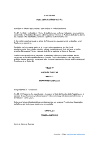 CAPITULO III

                               DE LA GLOSA ADMINISTRATIVA




Remisión de Informe de Auditoría a las Cámaras de Primera Instancia

Art. 64.- Emitido y notificado un informe de auditoría, que contenga hallazgos u observaciones,
se remitirá a la Unidad de Recepción y Distribución de Informes de Auditoría de la Corte, dentro
del plazo de ocho días hábiles, contados a partir de la última notificación.

A dicho informe se le anexará un aNota de Antecedentes, cuyo contenido se detallará en el
Reglamento respectivo.

Recibidos los informes de auditoría, la Unidad antes mencionada, los distribuirá
equitativamente, dentro de los tres días hábiles, contados a partir de la fecha de su recibo,
entre las Cámaras de Primera Instancia de la Corte, pa iniciar el Juicio de Cuentas.

Los informes de Auditoría en los cuales no existieren hallazgos u observaciones, serám
remitidos a la Unidad que el Reglamento Orgánico Funcional establezca para que, previo
análisis, elabore resolución exonerando a los funcionarios actuantes, la cual será firmada por el
Presidente de la Corte. (2)



                                           TITULO IV

                                     JUICIO DE CUENTAS

                                          CAPITULO I

                                   PRINCIPIOS GENERALES




Independencia de Funcionarios

Art. 65.- El Presidente, los Magistrados y Jueces de la Corte de Cuentas de la República, en el
ejercicio de sus funciones jurisdiccionales son independientes y sólo deben sometimiento a la
Constitución y a las Leyes.

Solamente la Asamblea Legislativa podrá separar de sus cargos al Presidente y Magistrados
de la Corte, por justa causa legalmente comprobada.



                                          CAPITULO II

                                     PRIMERA INSTANCIA




Inicio de Juicio de Cuentas




                                                       Convertido a PDF por http://www.save-solutions.com
 