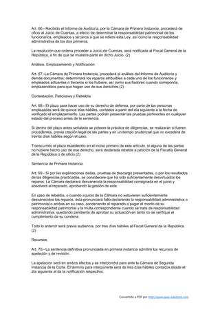 Art. 66.- Recibido el Informe de Auditoría, por la Cámara de Primera Instancia, procederá de
oficio al Juicio de Cuentas, a efecto de determinar la responsabilidad patrimonial de los
funcionarios, empleados y terceros a que se refiere esta Ley, así como la responsabilidad
administrativa de los dos primeros.

La resolución que ordena proceder a Juicio de Cuentas, será notificada al Fiscal General de la
República, a fin de que se muestre parte en dicho Juicio. (2)

Análisis, Emplazamiento y Notificación

Art. 67.-La Cámara de Primera Instancia, procederá al análisis del Informe de Auditoría y
demás documentos; determinará los reparos atribuibles a cada uno de los funcionarios y
empleados actuantes o treceros si los hubiere, así como sus fiadores cuando correponda,
emplazandolos para que hagan uso de sus derechos.(2)

Contestación, Peticiones y Rebeldía

Art. 68.- El plazo para hacer uso de su derecho de defensa, por parte de las personas
emplazadas será de quince días hábiles, contados a partir del día siguiente a la fecha de
verificado el emplazamiento. Las partes podrán presentar las pruebas pertinentes en cualquier
estado del proceso antes de la sentencia.

Si dentro del plazo antes señalado se pideere la práctica de diligencias, se realizarán si fueren
procedentes, previa citación legal de las partes y en un tiempo prudencial que no excederá de
treinta días hábiles según el caso.

Transcurrido el plazo establecido en el inciso primero de este artículo, si alguna de las partes
no hubiere hecho uso de ese derecho, será declarada rebelde a petición de la Fiscalía General
de la República o de oficio.(2)

Sentencia de Primera Instancia

Art. 69.- Si por las explicaciones dadas, pruebas de descargo presentadas, o por los resultados
de las diligencias practicadas, se considerare que ha sido suficientemente desvirtuados los
reparos. La Cámara declarará desvanecida la responsabilidad consignada en el juicio y
absolverá al reparado, aprobando la gestión de este.

En caso de rebeldía, o cuando a juicio de la Cámara no estuvieren suficientemente
desvanecidos los reparos, ésta pronunciará fallo declarando la responsabilidad administrativa o
patrimonial o ambas en su caso, condenando al reparado a pagar el monto de su
responsabilidad patrimonial y la multa correspondiente cuando se trate de responsabilidad
administrativa, quedando pendiente de aprobar su actuación en tanto no se verifique el
cumplimiento de su condena

Todo lo anterior será previa audiencia, por tres días hábiles al Fiscal General de la República.
(2)

Recursos

Art. 70.- La sentencia definitiva pronunciada en primera instancia admitirá los recursos de
apelación y de revisión.

La apelación será en ambos efectos y se interpondrá para ante la Cámara de Segunda
Instancia de la Corte. El término para interponerla será de tres días hábiles contados desde el
día siguiente al de la notificación respectiva.




                                                       Convertido a PDF por http://www.save-solutions.com
 